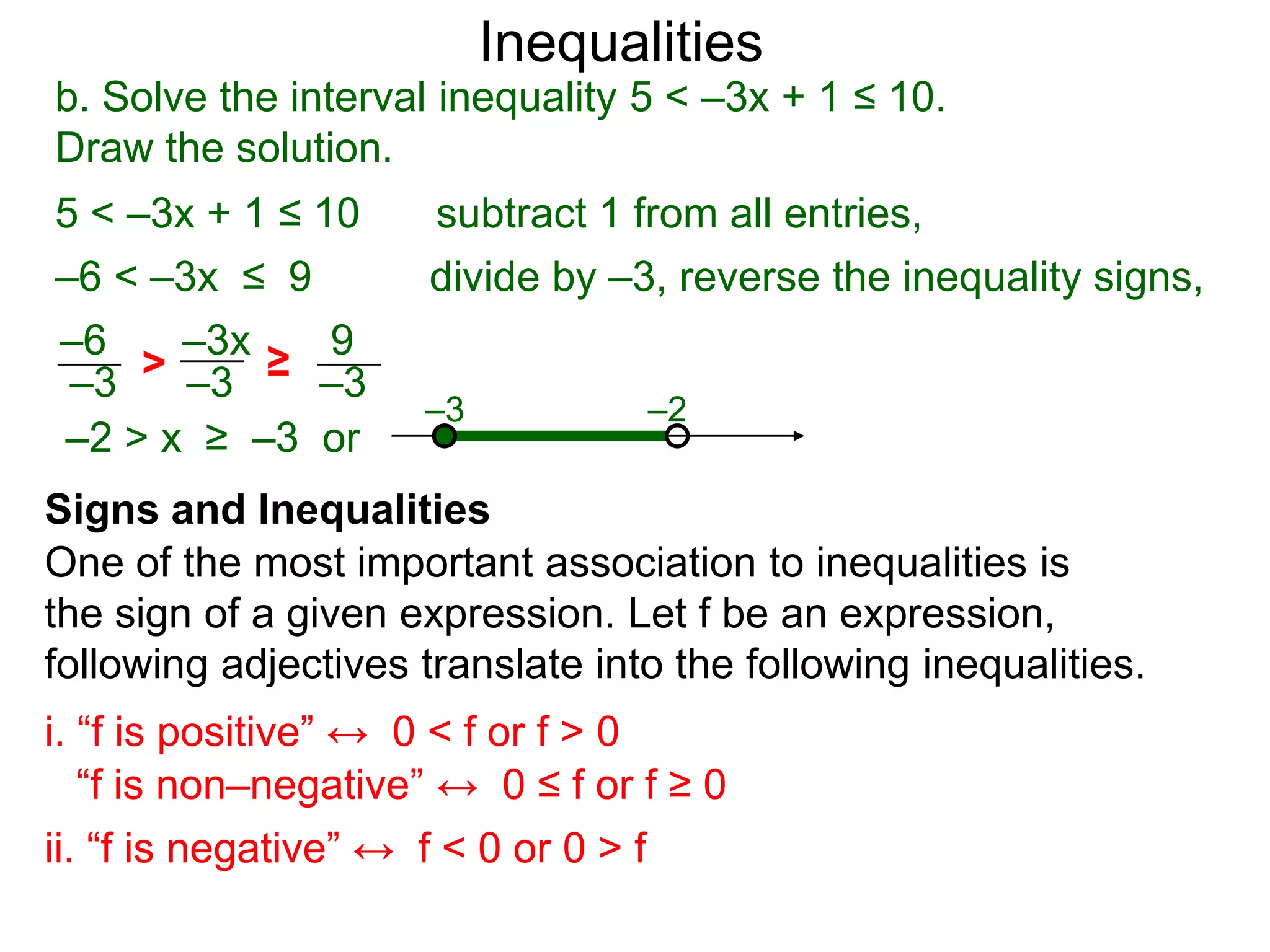 Inequalities
b. Solve the interval inequality 5 < –3x + 1 ≤ 10.
Draw the solution.
5 < –3x + 1 ≤ 10      subtract 1 from all entries,
–6 < –3x ≤ 9          divide by –3, reverse the inequality signs,
–6    –3x   9
–3  > –3 ≥ –3
                     –3           –2
–2 > x ≥ –3 or
Signs and Inequalities
One of the most important association to inequalities is
the sign of a given expression. Let f be an expression,
following adjectives translate into the following inequalities.
i. “f is positive” ↔ 0 < f or f > 0
   “f is non–negative” ↔ 0 ≤ f or f ≥ 0
ii. “f is negative” ↔ f < 0 or 0 > f
 