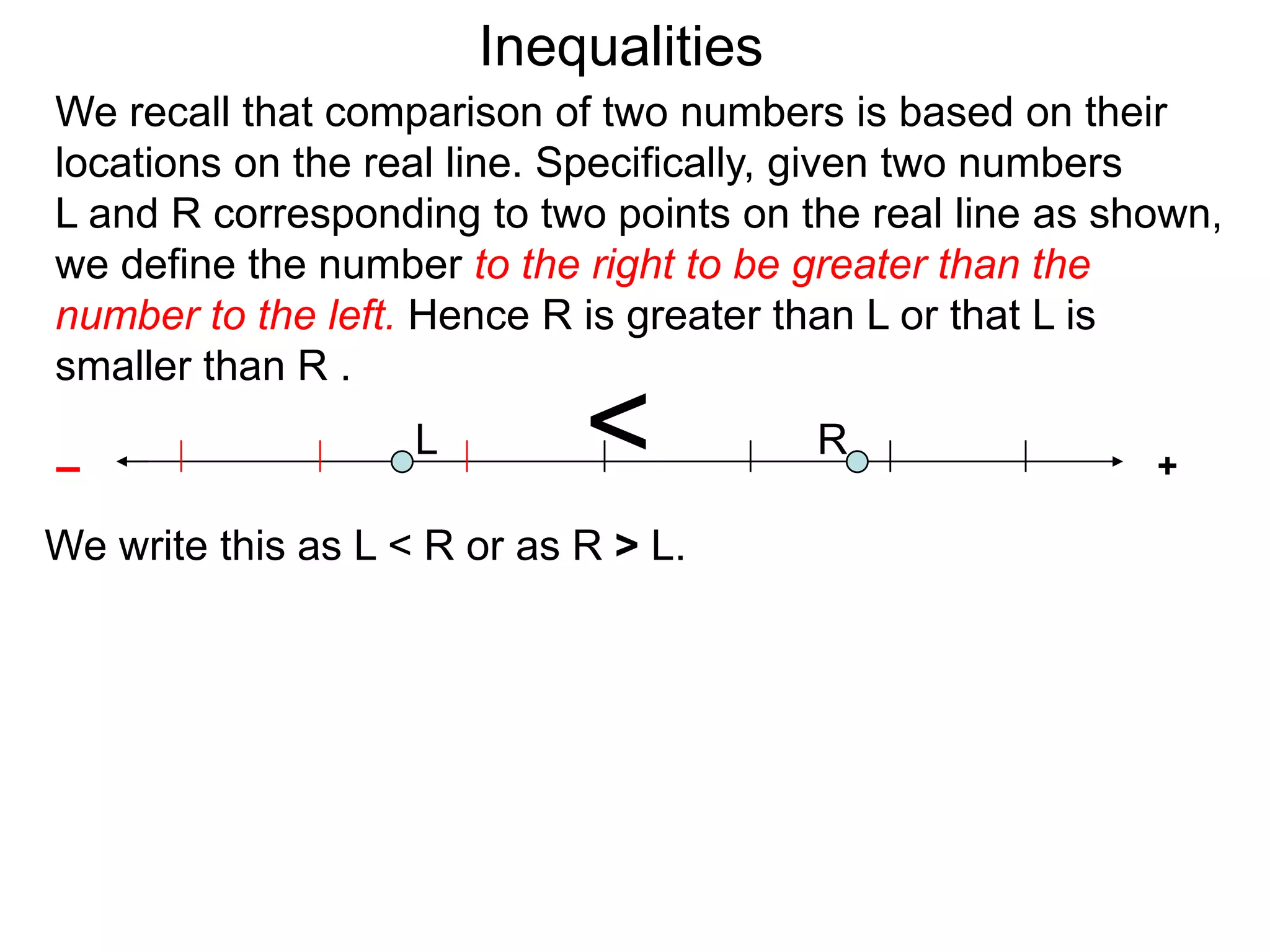 Inequalities
We recall that comparison of two numbers is based on their
locations on the real line. Specifically, given two numbers
L and R corresponding to two points on the real line as shown,
we define the number to the right to be greater than the
number to the left. Hence R is greater than L or that L is
smaller than R .

–
                    L        <          R
                                                          +

We write this as L < R or as R > L.
 