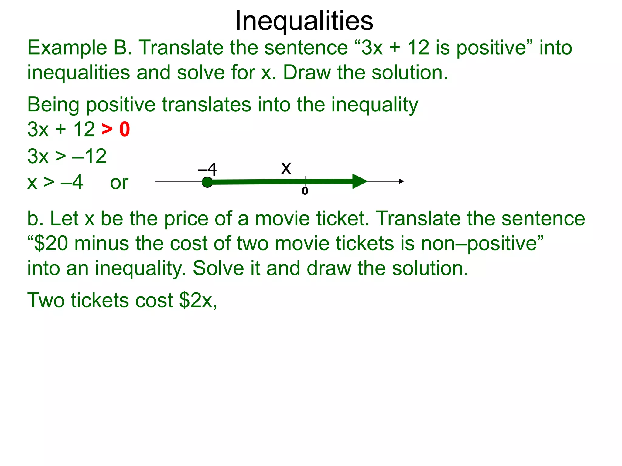 Inequalities
Example B. Translate the sentence “3x + 12 is positive” into
inequalities and solve for x. Draw the solution.
Being positive translates into the inequality
3x + 12 > 0
3x > –12
                   –4        x
x > –4 or                       0

b. Let x be the price of a movie ticket. Translate the sentence
“$20 minus the cost of two movie tickets is non–positive”
into an inequality. Solve it and draw the solution.
Two tickets cost $2x,
 