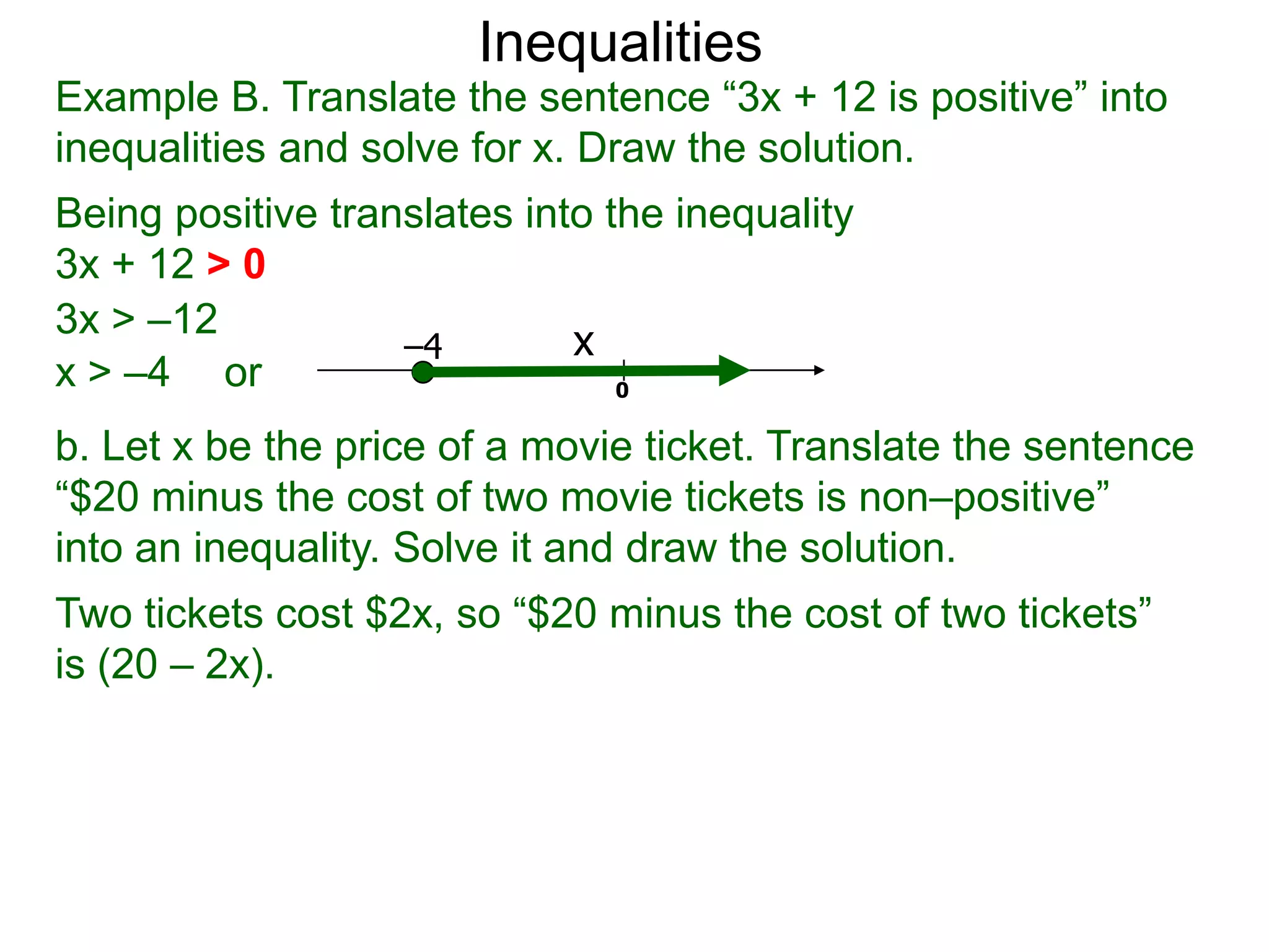 Inequalities
Example B. Translate the sentence “3x + 12 is positive” into
inequalities and solve for x. Draw the solution.
Being positive translates into the inequality
3x + 12 > 0
3x > –12
                   –4        x
x > –4 or                       0

b. Let x be the price of a movie ticket. Translate the sentence
“$20 minus the cost of two movie tickets is non–positive”
into an inequality. Solve it and draw the solution.
Two tickets cost $2x, so “$20 minus the cost of two tickets”
is (20 – 2x).
 