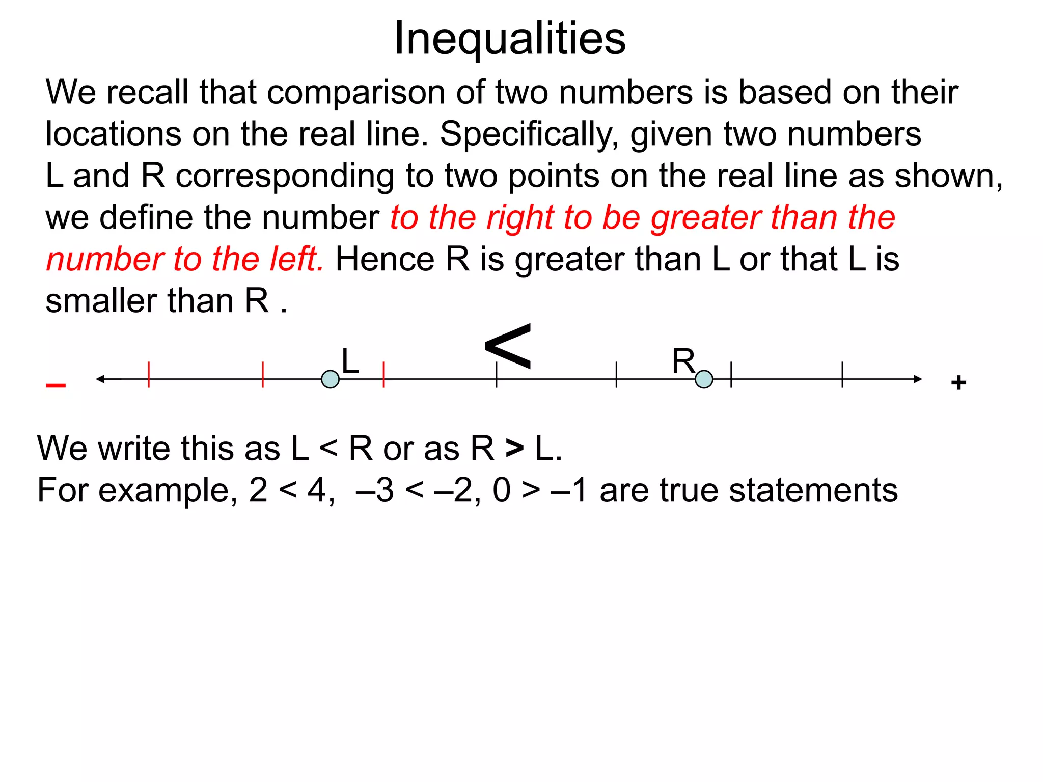 Inequalities
We recall that comparison of two numbers is based on their
locations on the real line. Specifically, given two numbers
L and R corresponding to two points on the real line as shown,
we define the number to the right to be greater than the
number to the left. Hence R is greater than L or that L is
smaller than R .

–
                   L        <           R
                                                          +

We write this as L < R or as R > L.
For example, 2 < 4, –3 < –2, 0 > –1 are true statements
 