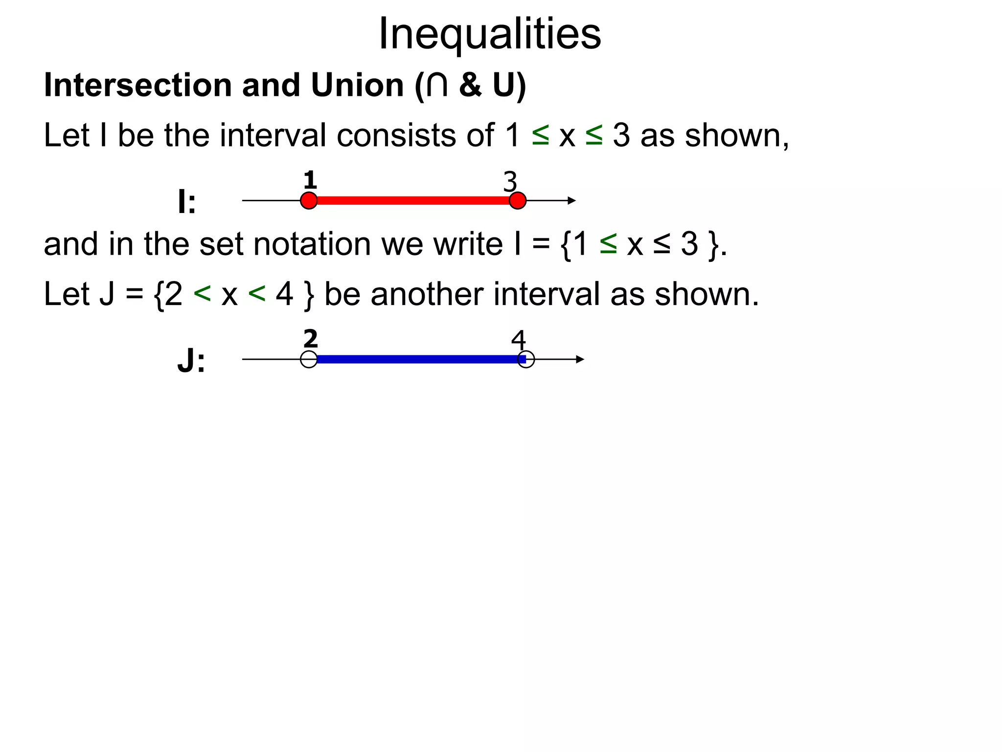 Inequalities
Intersection and Union (∩ & U)
Let I be the interval consists of 1 ≤ x ≤ 3 as shown,
                  1             3
          I:
and in the set notation we write I = {1 ≤ x ≤ 3 }.
Let J = {2 < x < 4 } be another interval as shown.
                  2              4
         J:
 
