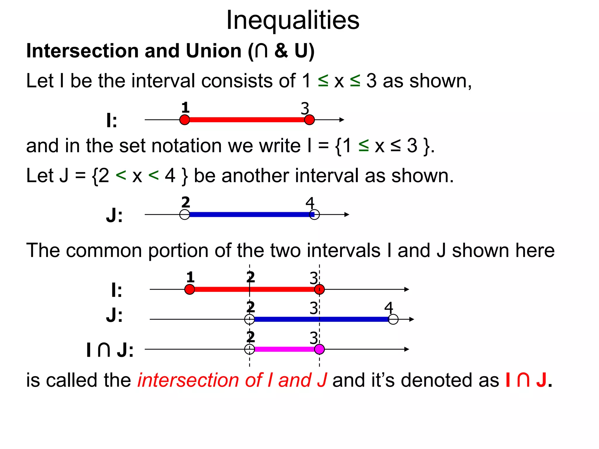 Inequalities
Intersection and Union (∩ & U)
Let I be the interval consists of 1 ≤ x ≤ 3 as shown,
                  1              3
          I:
and in the set notation we write I = {1 ≤ x ≤ 3 }.
Let J = {2 < x < 4 } be another interval as shown.
                  2              4
         J:
The common portion of the two intervals I and J shown here
                   1      2       3
         I:
                          2       3        4
         J:
                          2       3
        I ∩ J:
is called the intersection of I and J and it’s denoted as I ∩ J.
 