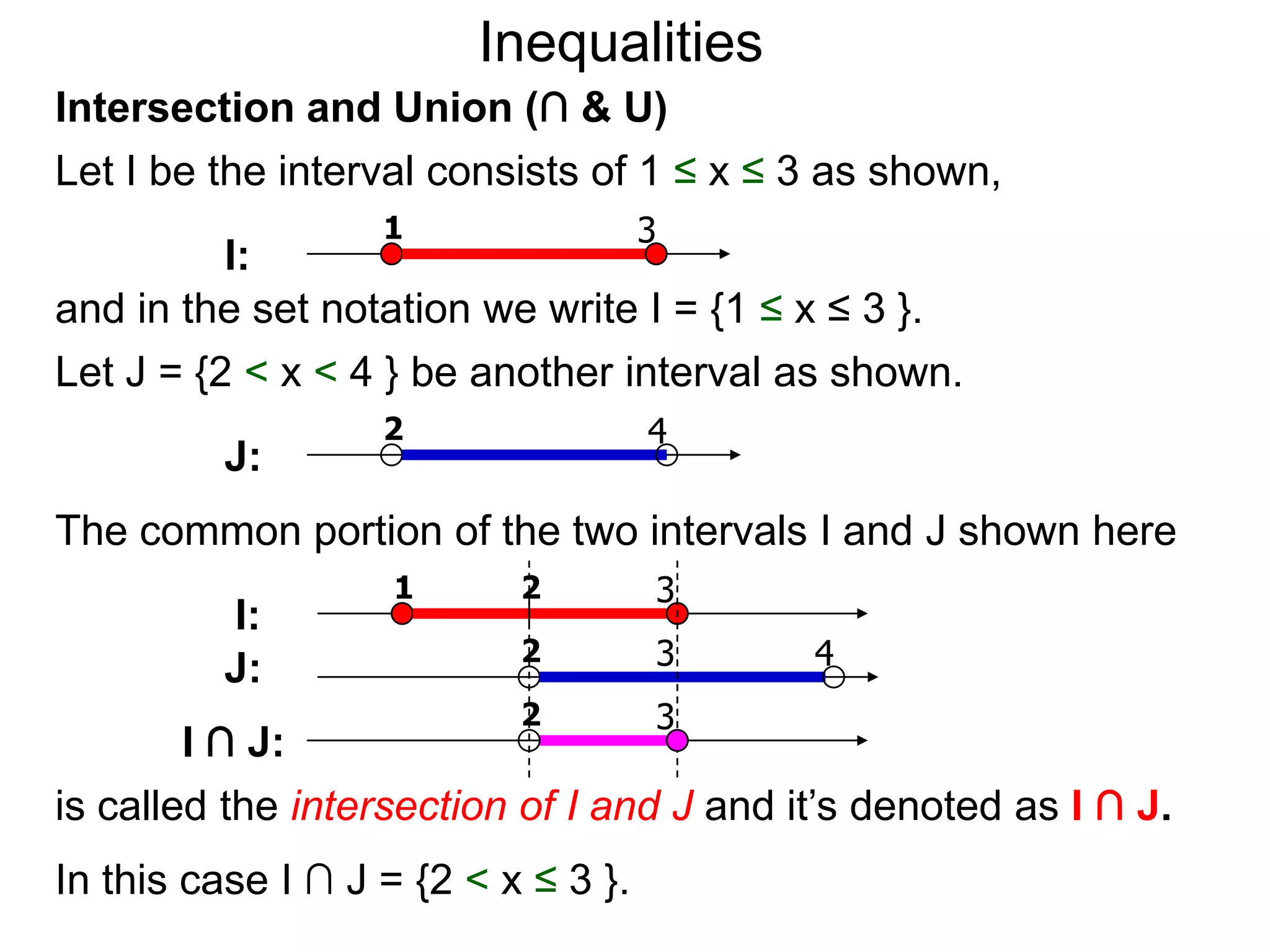 Inequalities
Intersection and Union (∩ & U)
Let I be the interval consists of 1 ≤ x ≤ 3 as shown,
                   1                 3
          I:
and in the set notation we write I = {1 ≤ x ≤ 3 }.
Let J = {2 < x < 4 } be another interval as shown.
                   2                 4
          J:
The common portion of the two intervals I and J shown here
                    1      2         3
          I:
                           2         3     4
          J:
                           2         3
        I ∩ J:
is called the intersection of I and J and it’s denoted as I ∩ J.
In this case I ∩ J = {2 < x ≤ 3 }.
 