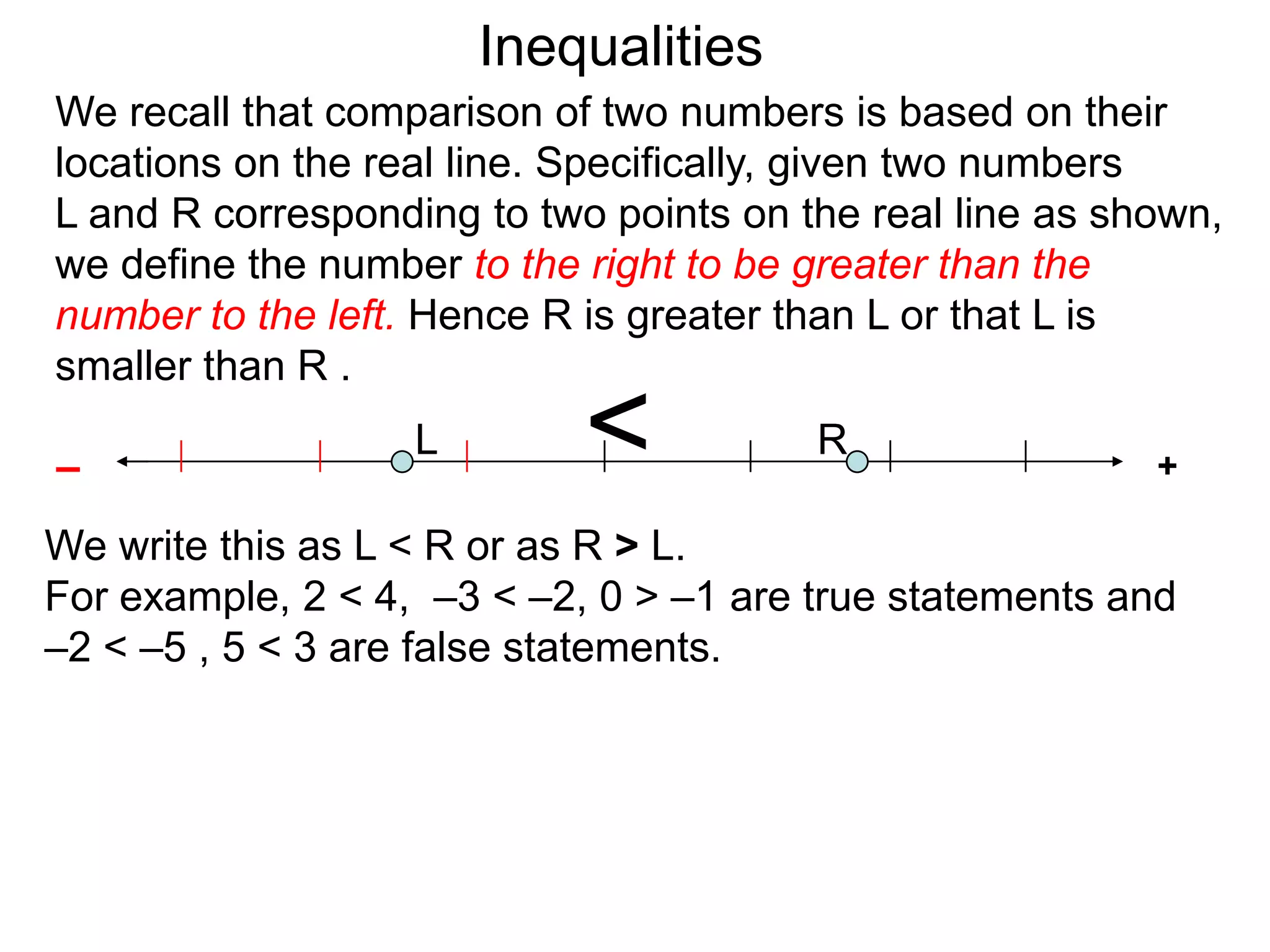 Inequalities
We recall that comparison of two numbers is based on their
locations on the real line. Specifically, given two numbers
L and R corresponding to two points on the real line as shown,
we define the number to the right to be greater than the
number to the left. Hence R is greater than L or that L is
smaller than R .

–
                   L        <           R
                                                          +

We write this as L < R or as R > L.
For example, 2 < 4, –3 < –2, 0 > –1 are true statements and
–2 < –5 , 5 < 3 are false statements.
 