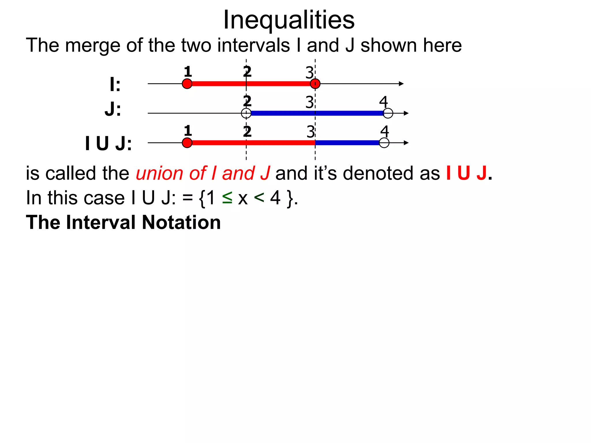 Inequalities
The merge of the two intervals I and J shown here
                   1      2       3
         I:
                          2       3        4
         J:
                   1      2       3        4
        I U J:
is called the union of I and J and it’s denoted as I U J.
In this case I U J: = {1 ≤ x < 4 }.
The Interval Notation
 