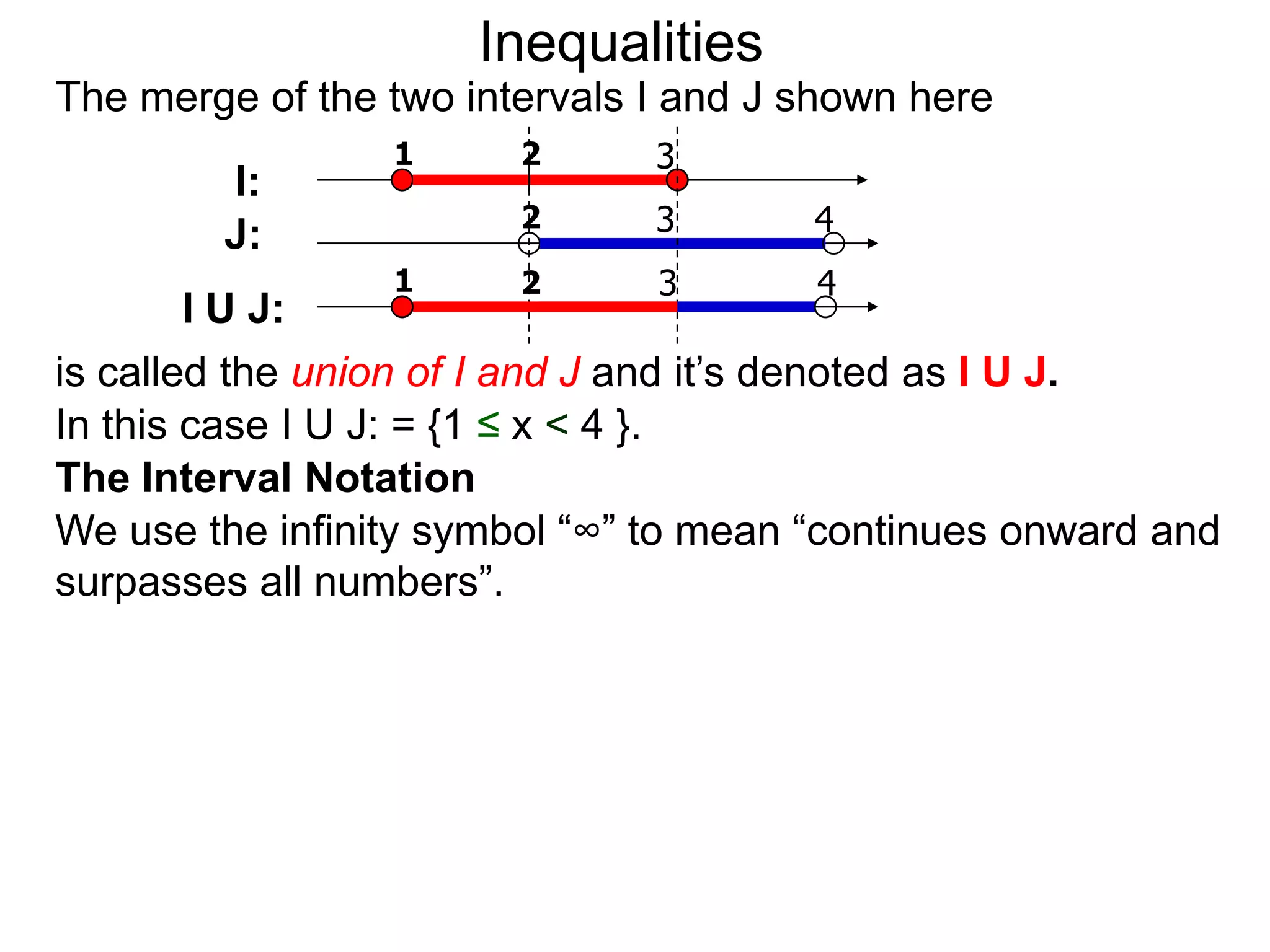 Inequalities
The merge of the two intervals I and J shown here
                 1      2      3
        I:
                        2      3       4
        J:
                 1      2      3       4
        I U J:
is called the union of I and J and it’s denoted as I U J.
In this case I U J: = {1 ≤ x < 4 }.
The Interval Notation
We use the infinity symbol “∞” to mean “continues onward and
surpasses all numbers”.
 