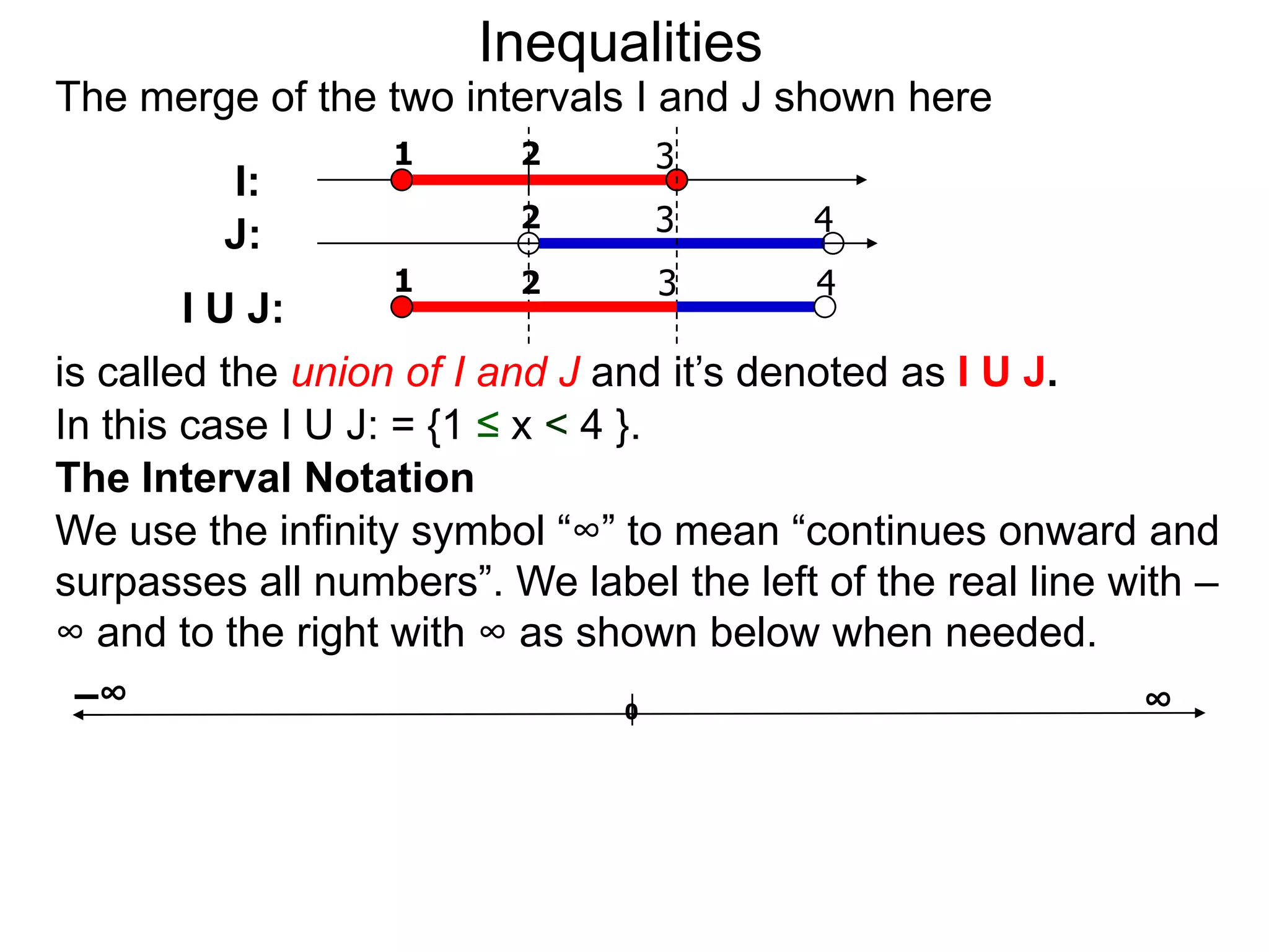 Inequalities
The merge of the two intervals I and J shown here
                  1      2       3
         I:
                         2       3        4
         J:
                  1      2       3        4
        I U J:
is called the union of I and J and it’s denoted as I U J.
In this case I U J: = {1 ≤ x < 4 }.
The Interval Notation
We use the infinity symbol “∞” to mean “continues onward and
surpasses all numbers”. We label the left of the real line with –
∞ and to the right with ∞ as shown below when needed.
 –∞                               0                          ∞
 