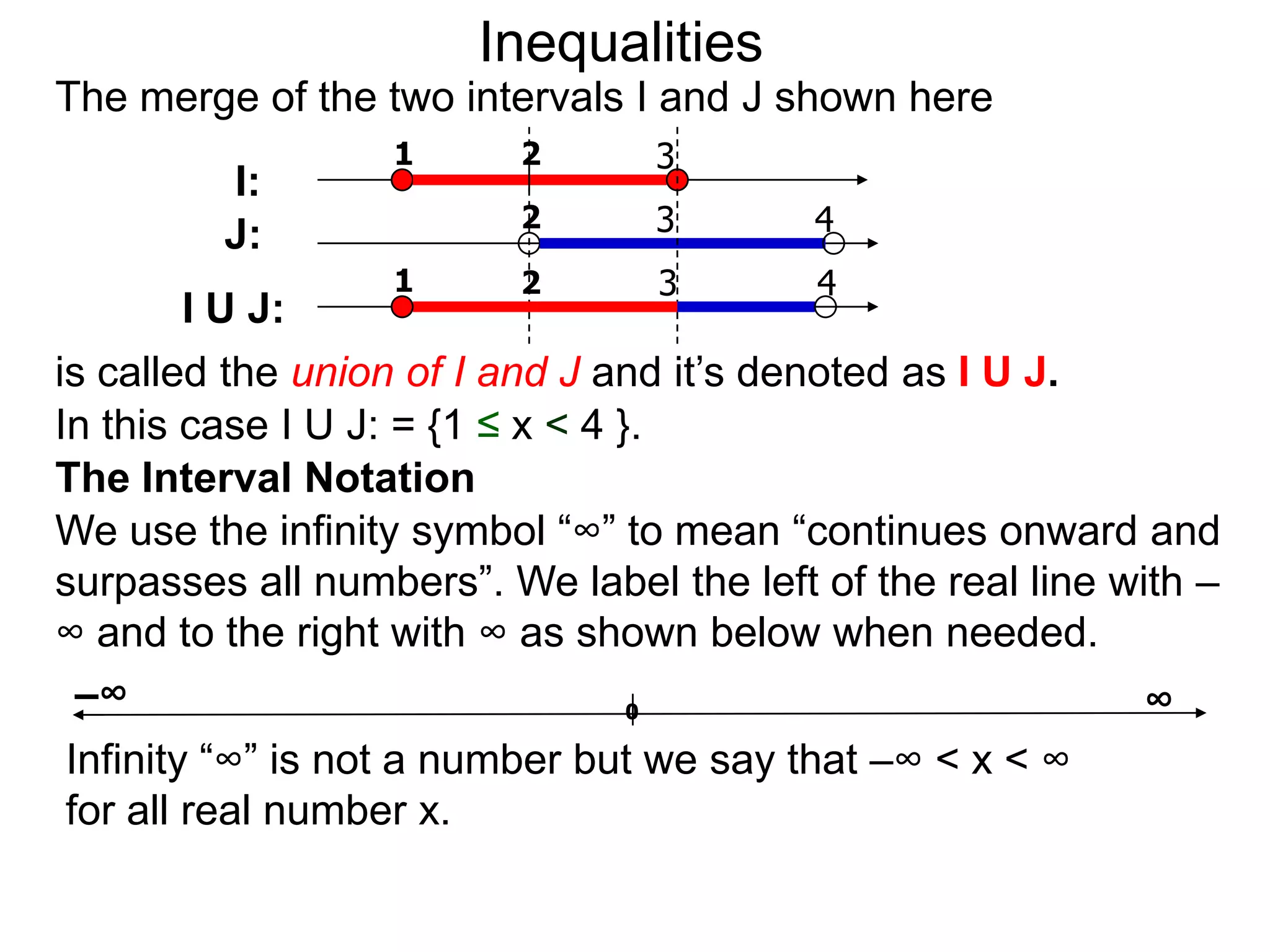 Inequalities
The merge of the two intervals I and J shown here
                  1      2       3
         I:
                         2       3        4
         J:
                  1      2       3        4
        I U J:
is called the union of I and J and it’s denoted as I U J.
In this case I U J: = {1 ≤ x < 4 }.
The Interval Notation
We use the infinity symbol “∞” to mean “continues onward and
surpasses all numbers”. We label the left of the real line with –
∞ and to the right with ∞ as shown below when needed.
 –∞                               0                          ∞
Infinity “∞” is not a number but we say that –∞ < x < ∞
for all real number x.
 
