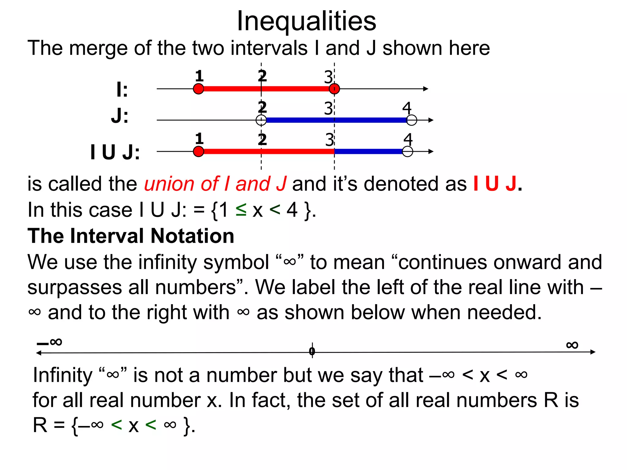 Inequalities
The merge of the two intervals I and J shown here
                  1       2       3
         I:
                          2       3        4
         J:
                  1       2       3        4
        I U J:
is called the union of I and J and it’s denoted as I U J.
In this case I U J: = {1 ≤ x < 4 }.
The Interval Notation
We use the infinity symbol “∞” to mean “continues onward and
surpasses all numbers”. We label the left of the real line with –
∞ and to the right with ∞ as shown below when needed.
 –∞                               0                          ∞
Infinity “∞” is not a number but we say that –∞ < x < ∞
for all real number x. In fact, the set of all real numbers R is
R = {–∞ < x < ∞ }.
 