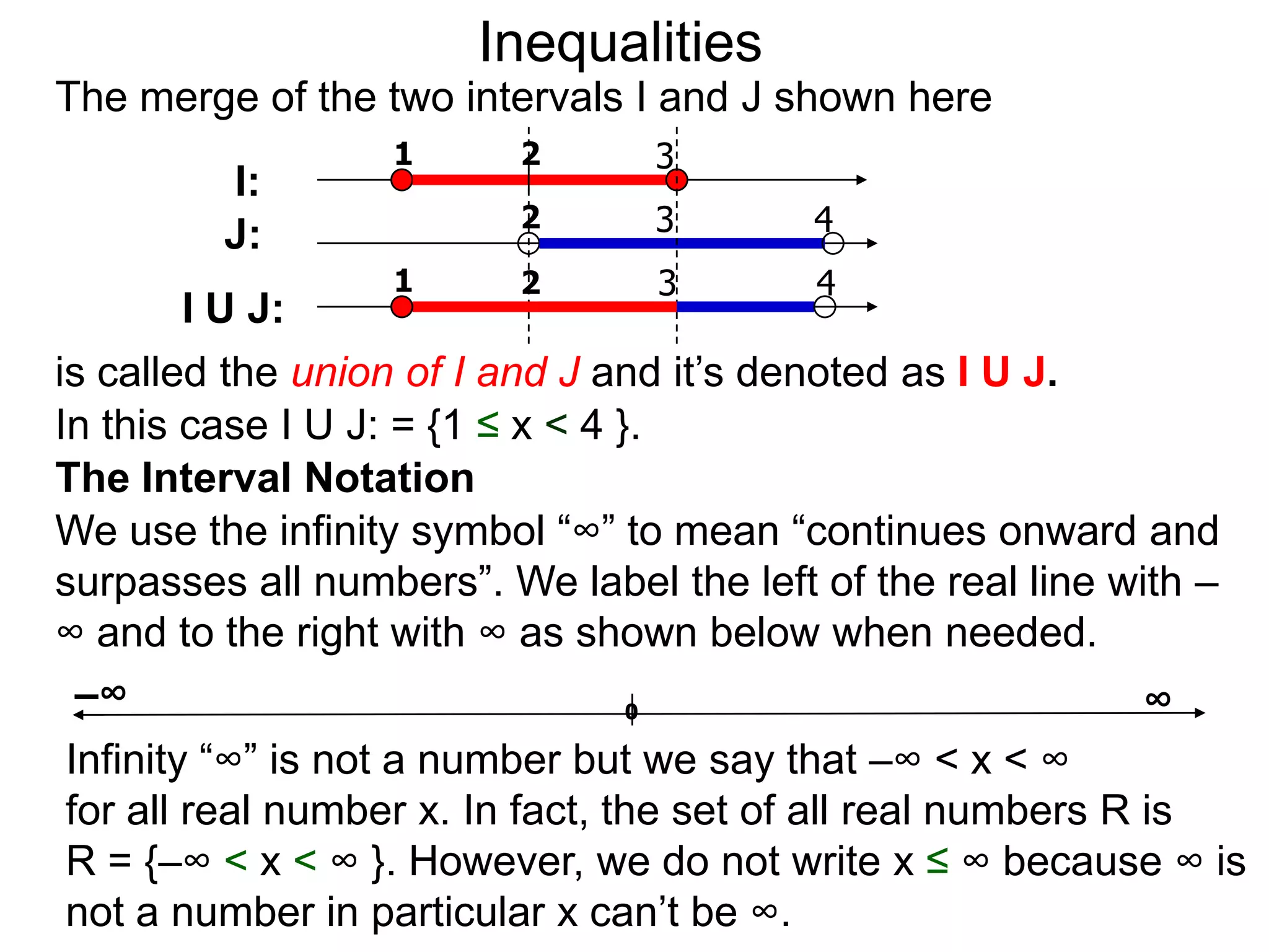 Inequalities
The merge of the two intervals I and J shown here
                  1      2       3
         I:
                         2       3        4
         J:
                  1      2       3        4
        I U J:
is called the union of I and J and it’s denoted as I U J.
In this case I U J: = {1 ≤ x < 4 }.
The Interval Notation
We use the infinity symbol “∞” to mean “continues onward and
surpasses all numbers”. We label the left of the real line with –
∞ and to the right with ∞ as shown below when needed.
 –∞                               0                          ∞
Infinity “∞” is not a number but we say that –∞ < x < ∞
for all real number x. In fact, the set of all real numbers R is
R = {–∞ < x < ∞ }. However, we do not write x ≤ ∞ because ∞ is
not a number in particular x can’t be ∞.
 