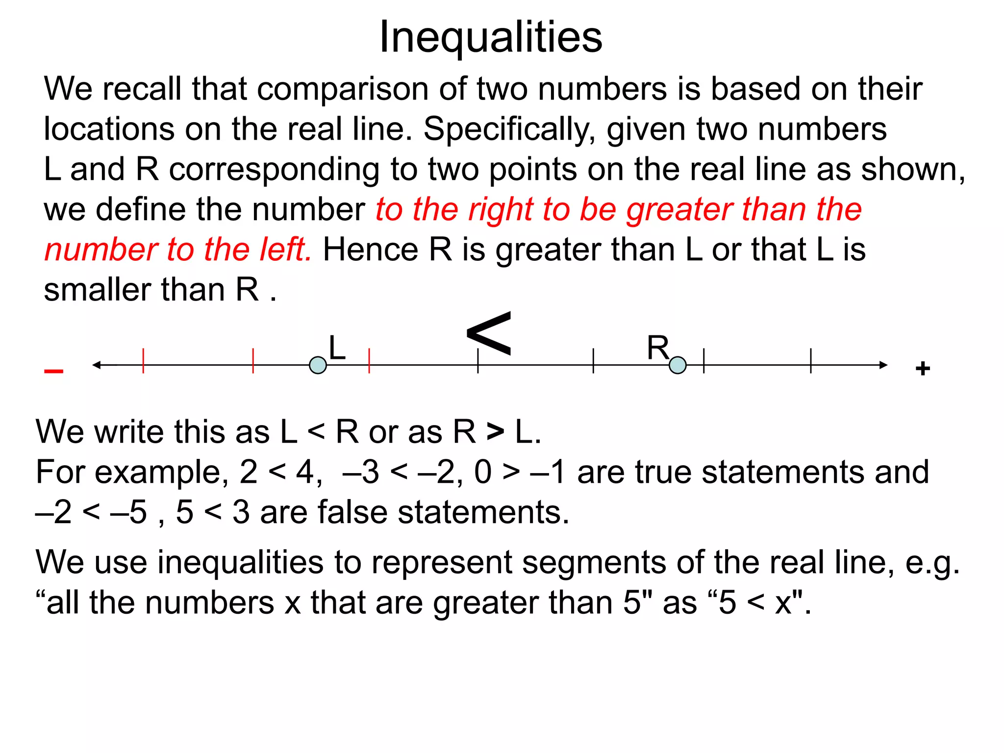 Inequalities
We recall that comparison of two numbers is based on their
locations on the real line. Specifically, given two numbers
L and R corresponding to two points on the real line as shown,
we define the number to the right to be greater than the
number to the left. Hence R is greater than L or that L is
smaller than R .

–
                    L        <            R
                                                            +

We write this as L < R or as R > L.
For example, 2 < 4, –3 < –2, 0 > –1 are true statements and
–2 < –5 , 5 < 3 are false statements.
We use inequalities to represent segments of the real line, e.g.
“all the numbers x that are greater than 5" as “5 < x".
 