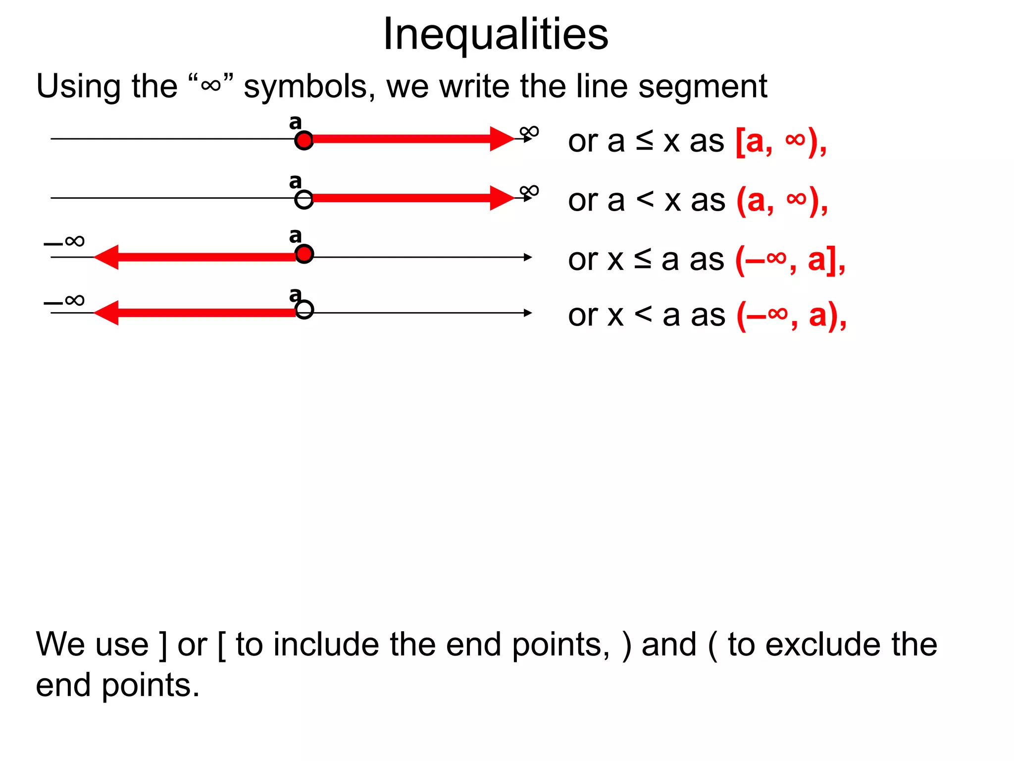 Inequalities
Using the “∞” symbols, we write the line segment
                a
                                ∞ or a ≤ x as [a, ∞),
                 a
                                 ∞ or a < x as (a, ∞),
–∞               a
                                     or x ≤ a as (–∞, a],
–∞               a
                                     or x < a as (–∞, a),




We use ] or [ to include the end points, ) and ( to exclude the
end points.
 