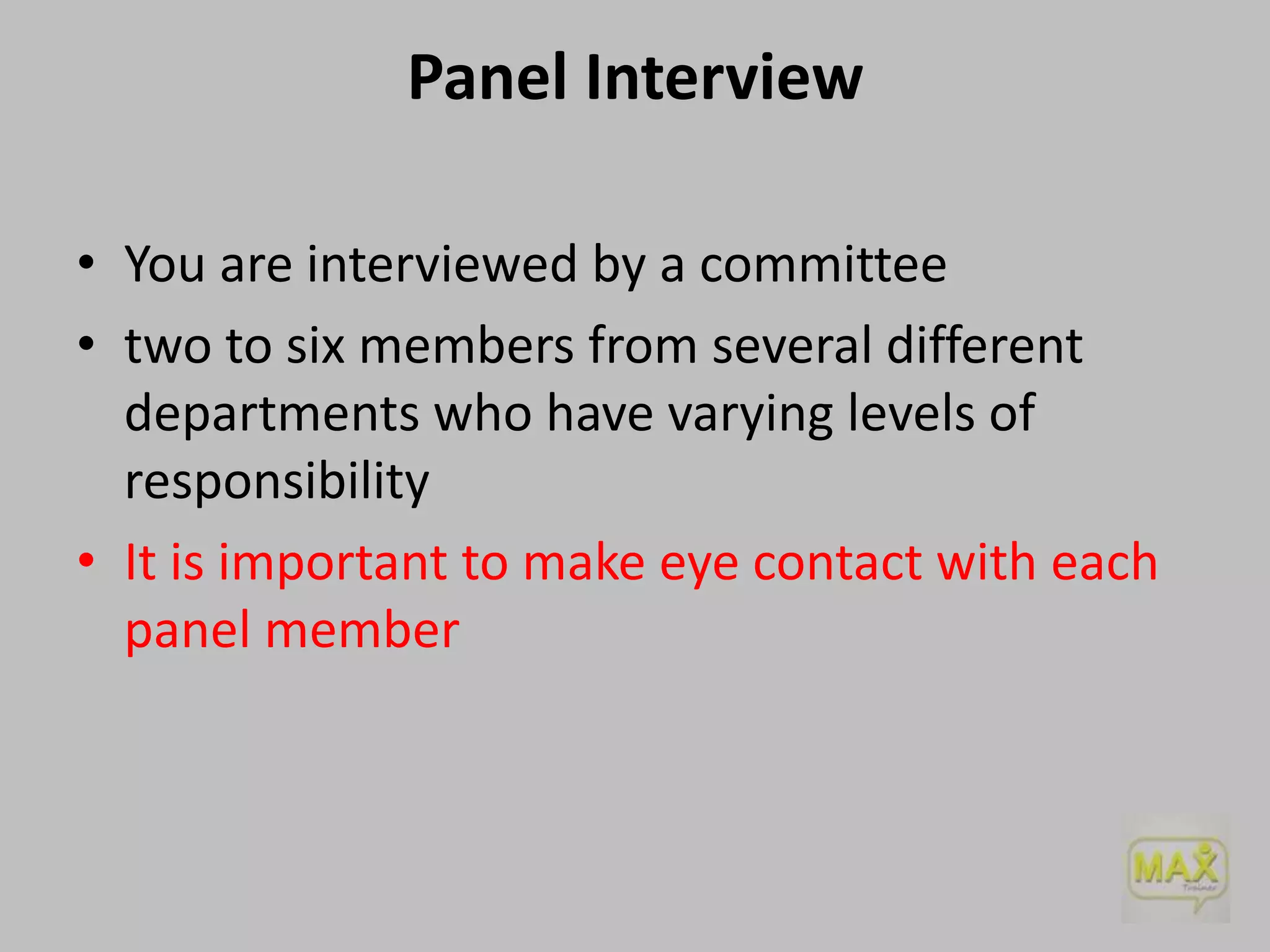 Panel Interview
• You are interviewed by a committee
• two to six members from several different
departments who have varying levels of
responsibility
• It is important to make eye contact with each
panel member

 