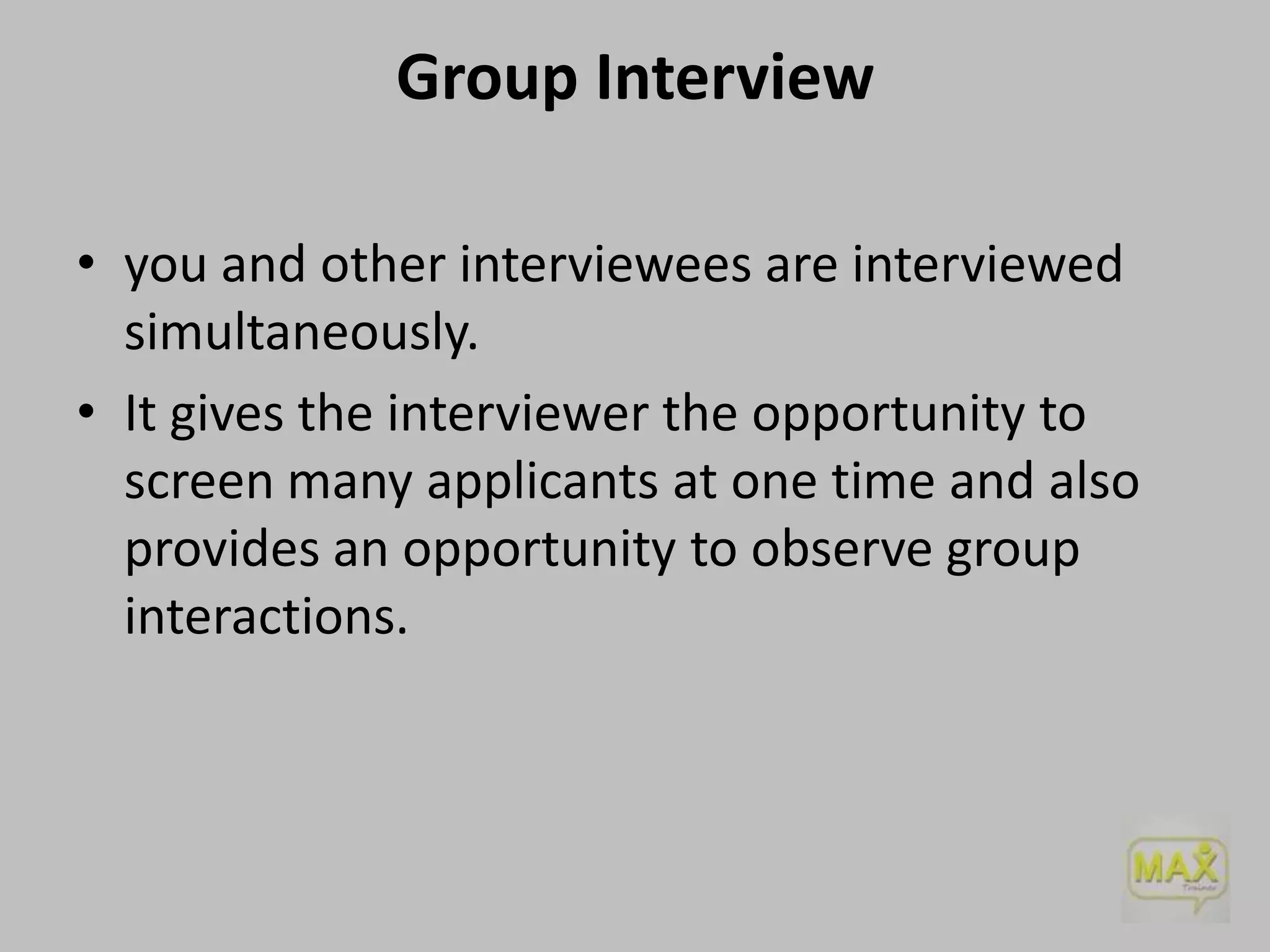 Group Interview
• you and other interviewees are interviewed
simultaneously.
• It gives the interviewer the opportunity to
screen many applicants at one time and also
provides an opportunity to observe group
interactions.

 