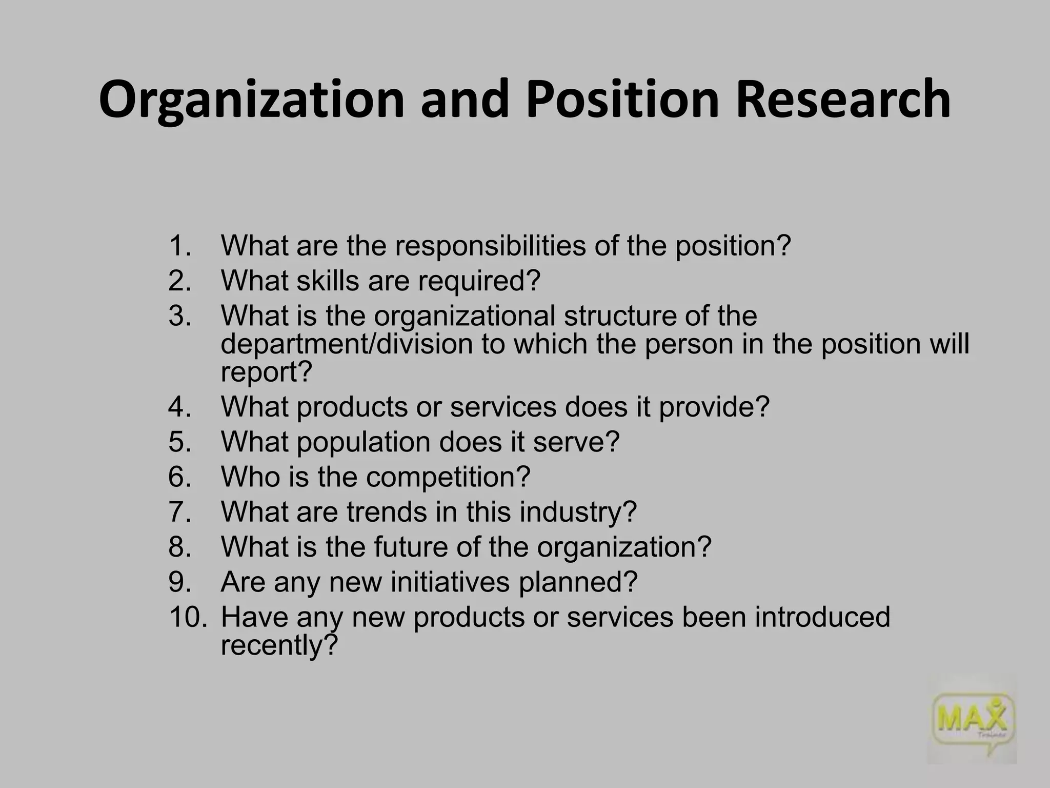 Organization and Position Research
1. What are the responsibilities of the position?
2. What skills are required?
3. What is the organizational structure of the
department/division to which the person in the position will
report?
4. What products or services does it provide?
5. What population does it serve?
6. Who is the competition?
7. What are trends in this industry?
8. What is the future of the organization?
9. Are any new initiatives planned?
10. Have any new products or services been introduced
recently?

 