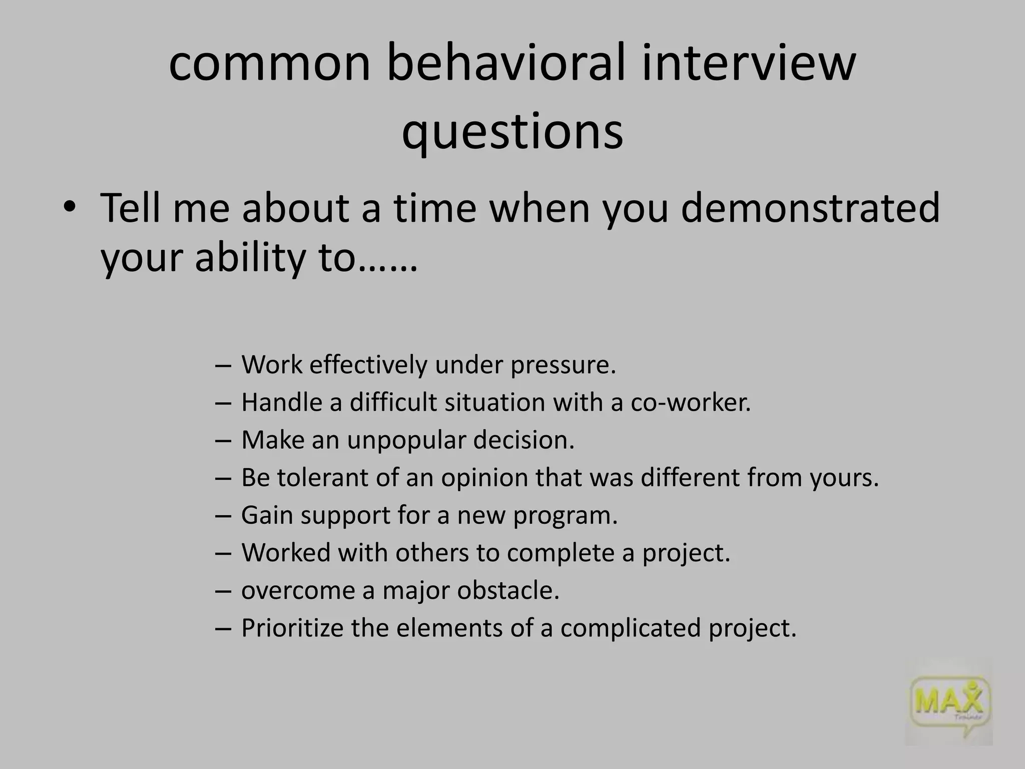 common behavioral interview
questions
• Tell me about a time when you demonstrated
your ability to……
–
–
–
–
–
–
–
–

Work effectively under pressure.
Handle a difficult situation with a co-worker.
Make an unpopular decision.
Be tolerant of an opinion that was different from yours.
Gain support for a new program.
Worked with others to complete a project.
overcome a major obstacle.
Prioritize the elements of a complicated project.

 