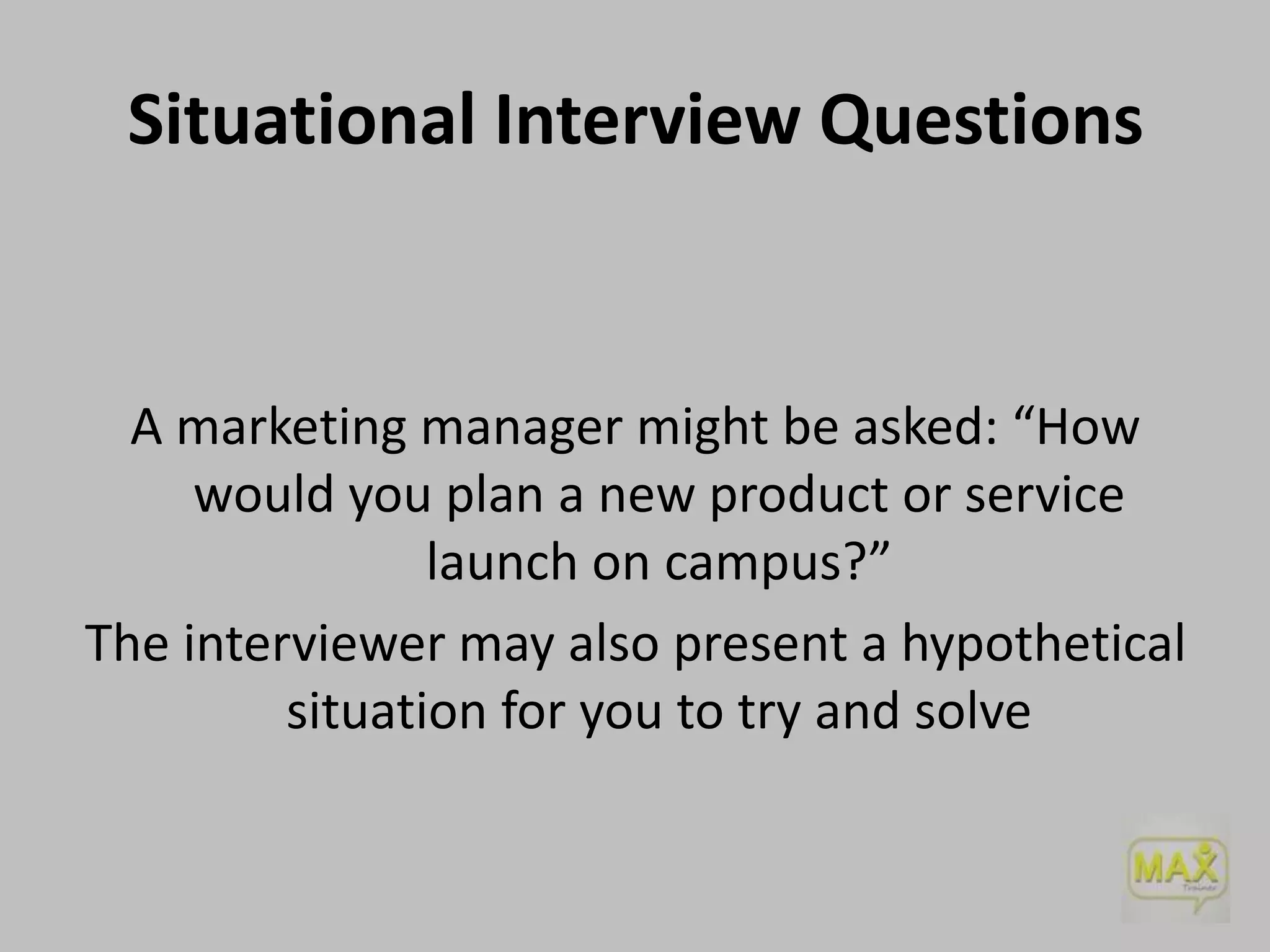 Situational Interview Questions

A marketing manager might be asked: “How
would you plan a new product or service
launch on campus?”
The interviewer may also present a hypothetical
situation for you to try and solve

 