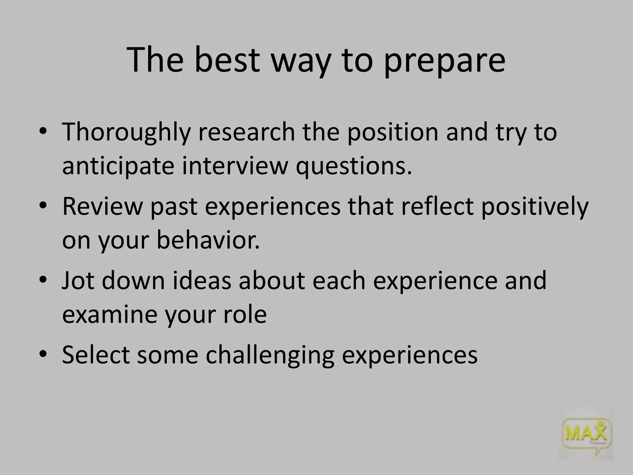 The best way to prepare
• Thoroughly research the position and try to
anticipate interview questions.
• Review past experiences that reflect positively
on your behavior.
• Jot down ideas about each experience and
examine your role
• Select some challenging experiences

 