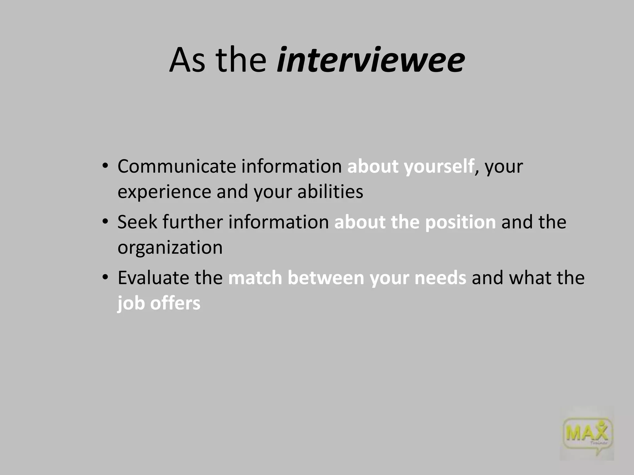 As the interviewee
• Communicate information about yourself, your
experience and your abilities
• Seek further information about the position and the
organization
• Evaluate the match between your needs and what the
job offers

 