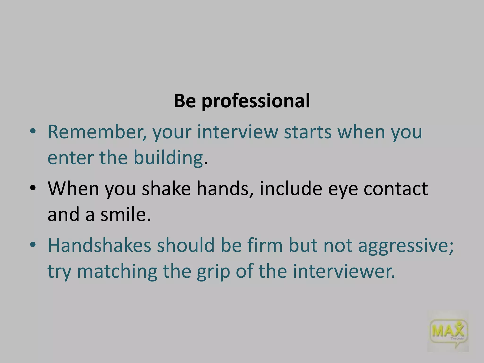 Be professional
• Remember, your interview starts when you
enter the building.
• When you shake hands, include eye contact
and a smile.
• Handshakes should be firm but not aggressive;
try matching the grip of the interviewer.

 