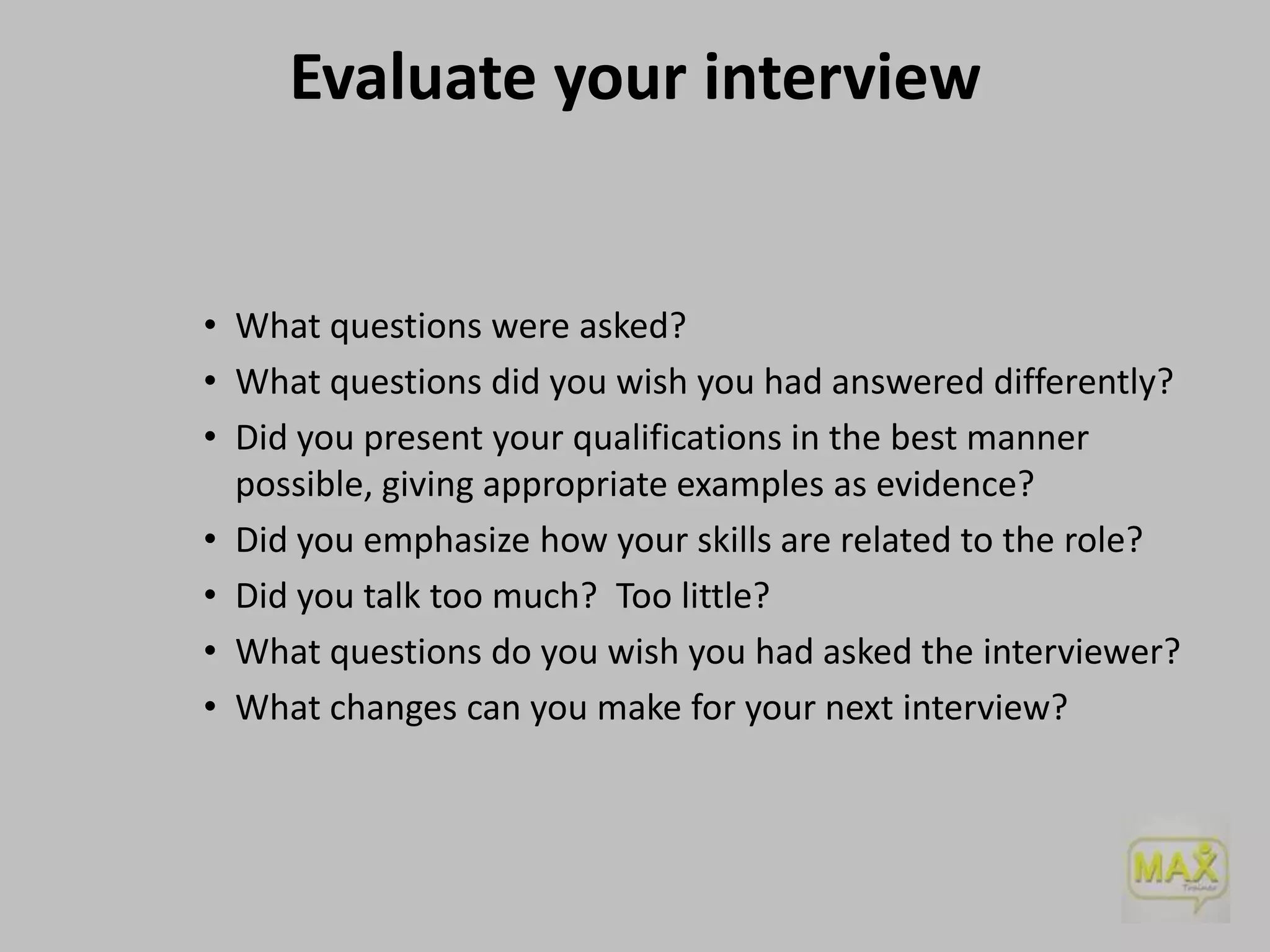 Evaluate your interview

• What questions were asked?
• What questions did you wish you had answered differently?
• Did you present your qualifications in the best manner
possible, giving appropriate examples as evidence?
• Did you emphasize how your skills are related to the role?
• Did you talk too much? Too little?
• What questions do you wish you had asked the interviewer?
• What changes can you make for your next interview?

 