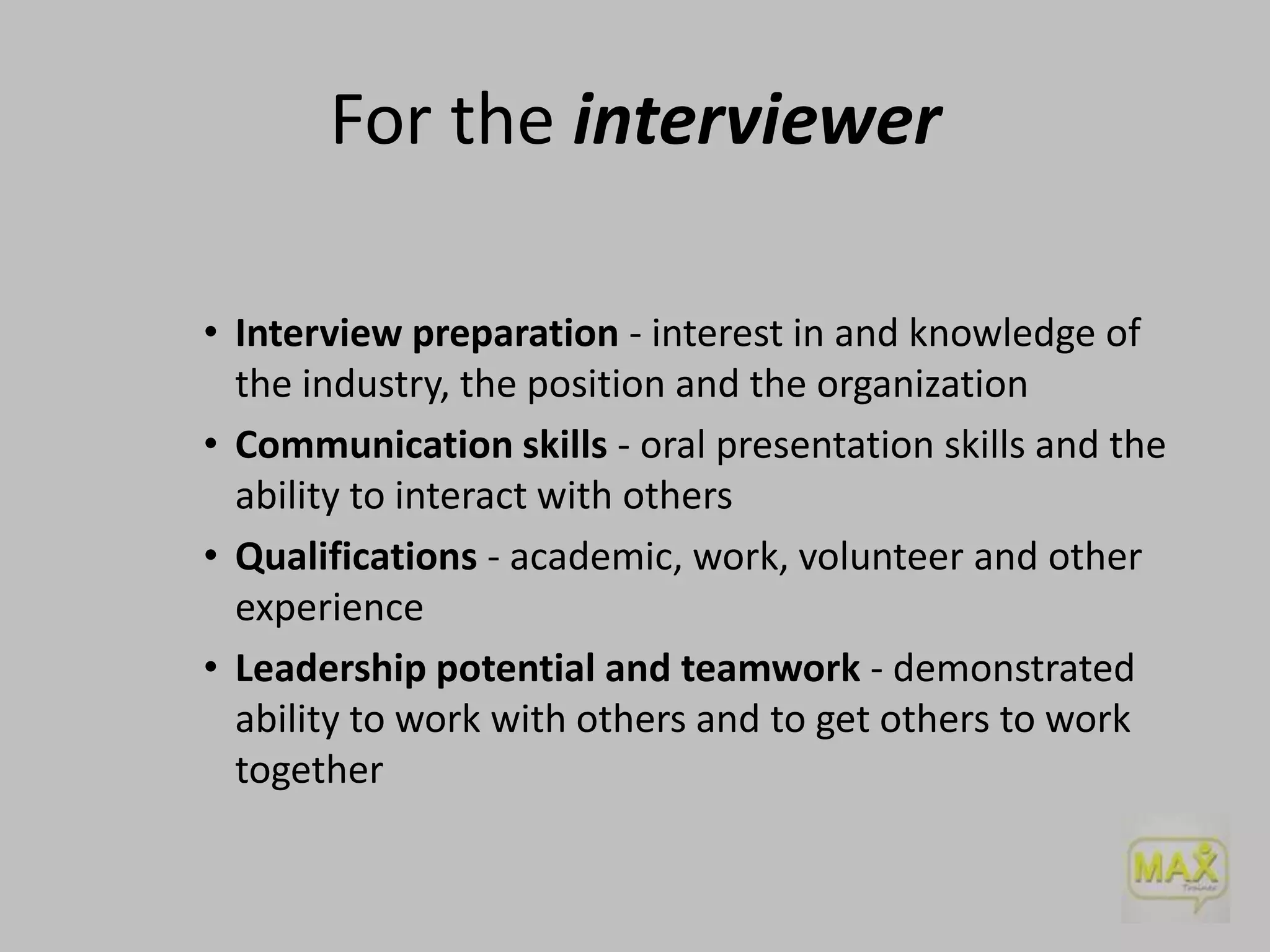 For the interviewer
• Interview preparation - interest in and knowledge of
the industry, the position and the organization
• Communication skills - oral presentation skills and the
ability to interact with others
• Qualifications - academic, work, volunteer and other
experience
• Leadership potential and teamwork - demonstrated
ability to work with others and to get others to work
together

 