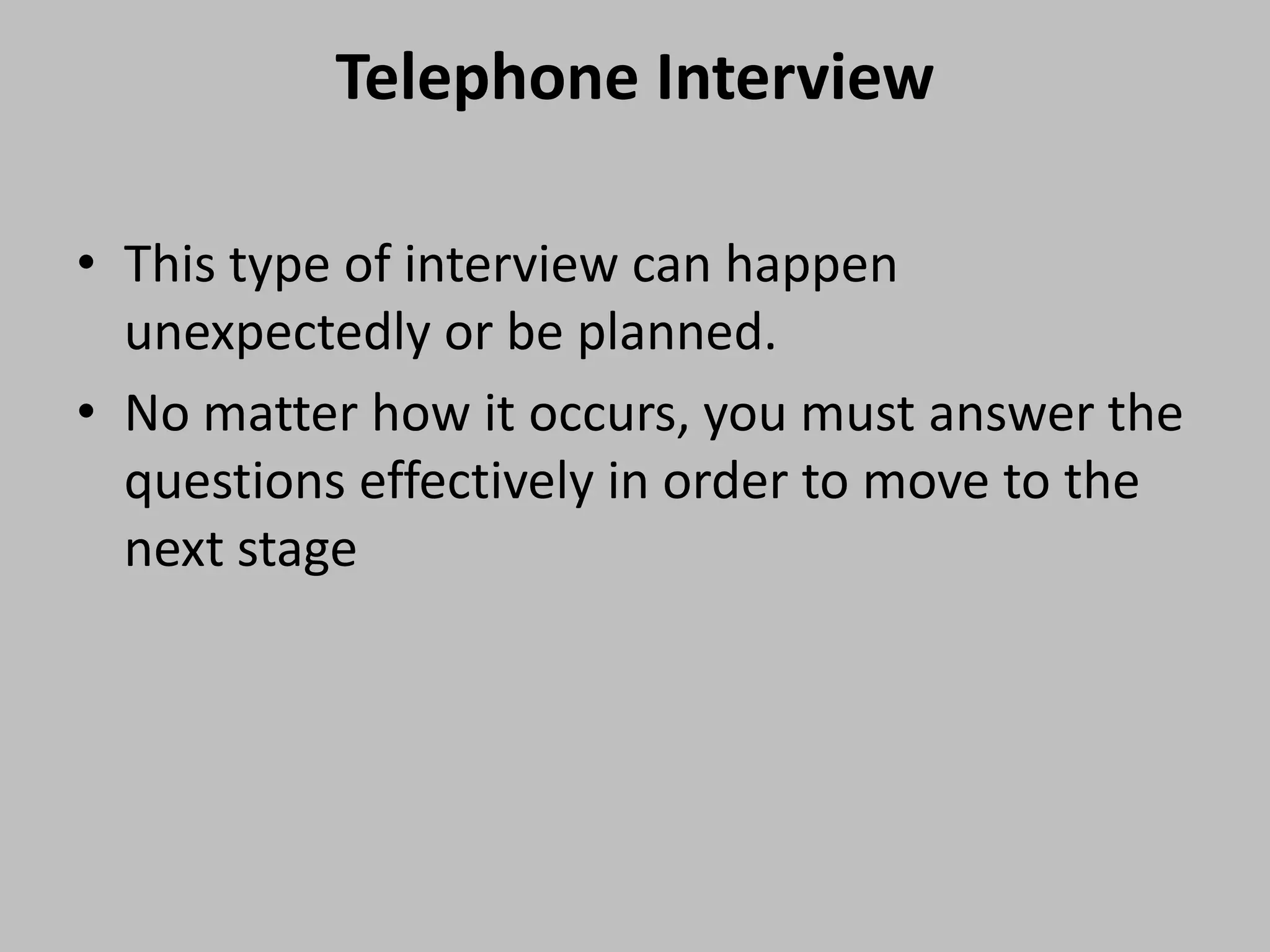 Telephone Interview
• This type of interview can happen
unexpectedly or be planned.
• No matter how it occurs, you must answer the
questions effectively in order to move to the
next stage

 