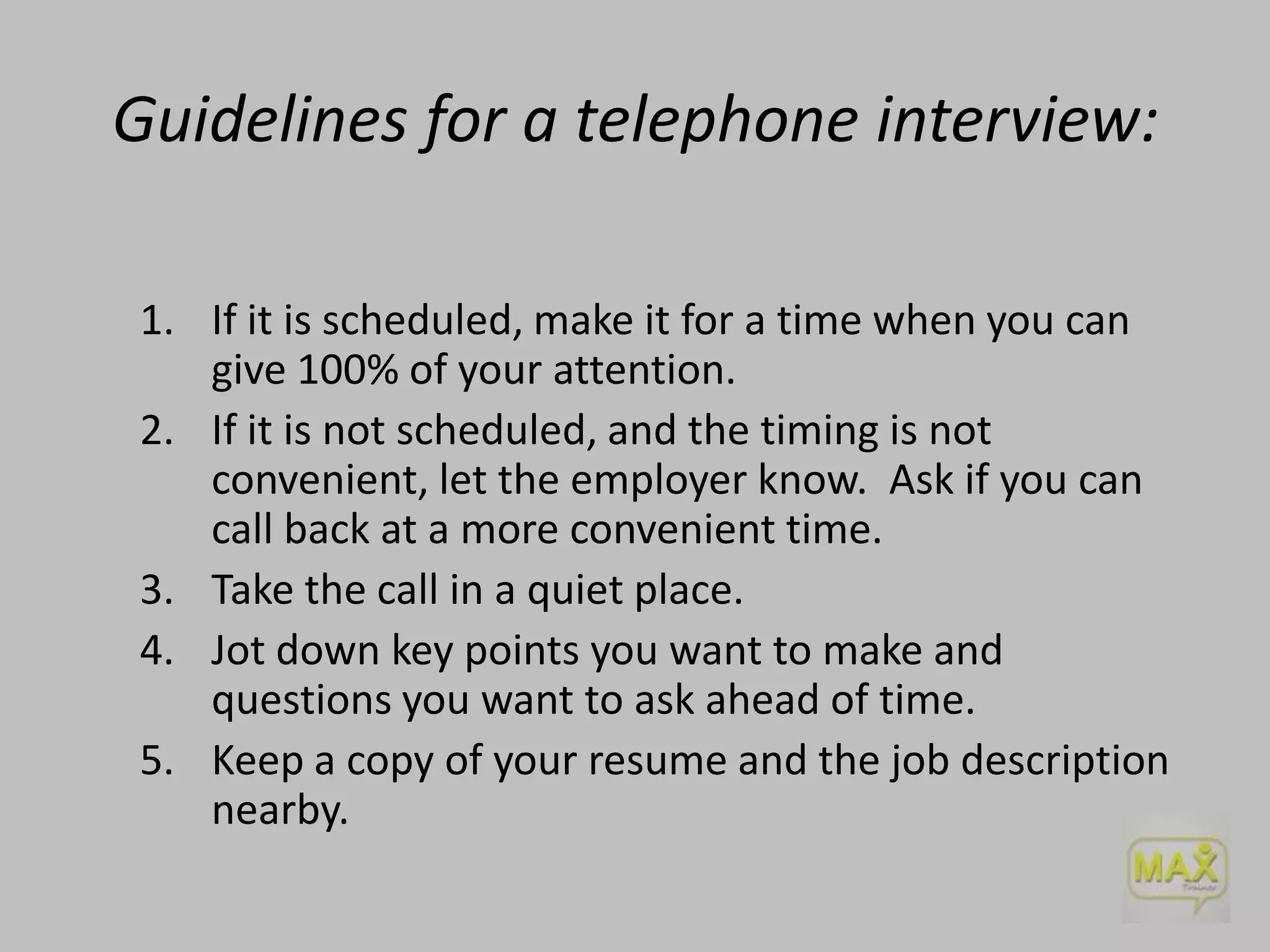 Guidelines for a telephone interview:
1. If it is scheduled, make it for a time when you can
give 100% of your attention.
2. If it is not scheduled, and the timing is not
convenient, let the employer know. Ask if you can
call back at a more convenient time.
3. Take the call in a quiet place.
4. Jot down key points you want to make and
questions you want to ask ahead of time.
5. Keep a copy of your resume and the job description
nearby.

 