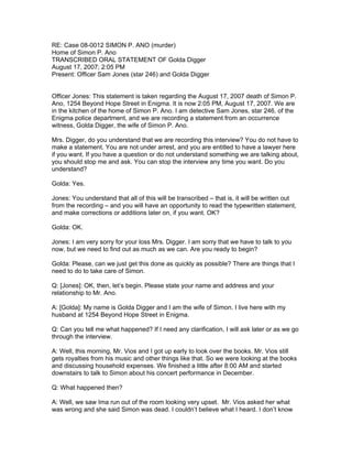 RE: Case 08-0012 SIMON P. ANO (murder)
Home of Simon P. Ano
TRANSCRIBED ORAL STATEMENT OF Golda Digger
August 17, 2007; 2:05 PM
Present: Officer Sam Jones (star 246) and Golda Digger


Officer Jones: This statement is taken regarding the August 17, 2007 death of Simon P.
Ano, 1254 Beyond Hope Street in Enigma. It is now 2:05 PM, August 17, 2007. We are
in the kitchen of the home of Simon P. Ano. I am detective Sam Jones, star 246, of the
Enigma police department, and we are recording a statement from an occurrence
witness, Golda Digger, the wife of Simon P. Ano.

Mrs. Digger, do you understand that we are recording this interview? You do not have to
make a statement. You are not under arrest, and you are entitled to have a lawyer here
if you want. If you have a question or do not understand something we are talking about,
you should stop me and ask. You can stop the interview any time you want. Do you
understand?

Golda: Yes.

Jones: You understand that all of this will be transcribed – that is, it will be written out
from the recording – and you will have an opportunity to read the typewritten statement,
and make corrections or additions later on, if you want. OK?

Golda: OK.

Jones: I am very sorry for your loss Mrs. Digger. I am sorry that we have to talk to you
now, but we need to find out as much as we can. Are you ready to begin?

Golda: Please, can we just get this done as quickly as possible? There are things that I
need to do to take care of Simon.

Q: [Jones]: OK, then, let’s begin. Please state your name and address and your
relationship to Mr. Ano.

A: [Golda]: My name is Golda Digger and I am the wife of Simon. I live here with my
husband at 1254 Beyond Hope Street in Enigma.

Q: Can you tell me what happened? If I need any clarification, I will ask later or as we go
through the interview.

A: Well, this morning, Mr. Vios and I got up early to look over the books. Mr. Vios still
gets royalties from his music and other things like that. So we were looking at the books
and discussing household expenses. We finished a little after 8:00 AM and started
downstairs to talk to Simon about his concert performance in December.

Q: What happened then?

A: Well, we saw Ima run out of the room looking very upset. Mr. Vios asked her what
was wrong and she said Simon was dead. I couldn’t believe what I heard. I don’t know
 