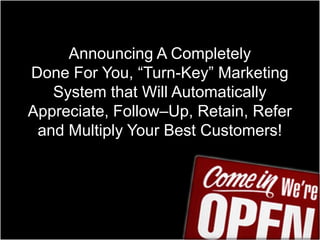 Announcing A Completely Done For You, “Turn-Key” Marketing System that Will Automatically Appreciate, Follow–Up, Retain, Refer and Multiply Your Best Customers!  