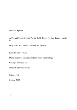 1
Intranet System
A Project Submitted in Partial Fulfillment for the Requirements
in
Degree of Masters in Information Systems
Rohitkumar Trivedi
Department of Business Information Technology
College of Business
Minot State University
Minot, ND
Spring 2017
ii
 