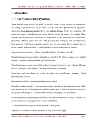 QUALITY CONTROL AND QUALITY ASSURANCE OF VETERNERY DOSAGE FORMS


1-Introduction:

1.1-Good Manufacturing Practices:

"Good manufacturing practice" or "GMP" is part of a quality system covering the manufacture
and testing of pharmaceutical dosage forms or drugs and active pharmaceutical ingredients,
diagnostics, foods, pharmaceutical products, and medical devices. GMPs are guidelines that
outline the aspects of production and testing that can impact the quality of a product. Many
countries have legislated that pharmaceutical and medical device companies must follow GMP
procedures, and have created their own GMP guidelines that correspond with their legislation,
basic concepts of all these guidelines remains more or less similar that is ultimate goal to
produce a good quality medicine or medical devices or active pharmaceutical products.

Although there are a number of them, all guidelines follow a few basic principles.

Manufacturing processes are clearly defined and controlled. All critical processes are validated
to ensure consistency and compliance with specifications.

Manufacturing processes are controlled, and any changes to the process are evaluated. Changes
that have an impact on the quality of the drug are validated as necessary.

Instructions and procedures are written in clear and unambiguous language. (Good
Documentation Practices)

Operators are trained to carry out and document procedures.

Records are made, manually or by instruments, during manufacture that demonstrate that all the
steps required by the defined procedures and instructions were in fact taken and that the quantity
and quality of the drug was as expected. Deviations are investigated and documented.

Records of manufacture (including distribution) that enable the complete history of a batch to be
traced are retained in a comprehensible and accessible form.

The distribution of the drugs minimizes any risk to their quality.

A system is available for recalling any batch of drug from sale or supply.


N K B R COLLEGE OF PHARMACY AND RESEACH CENTRE,MEERUT                                      Page 1
 