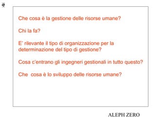Che cosa è la gestione delle risorse umane?

Chi la fa?

E’ rilevante il tipo di organizzazione per la
determinazione del tipo di gestione?

Cosa c’entrano gli ingegneri gestionali in tutto questo?

Che cosa è lo sviluppo delle risorse umane?




                                          ALEPH ZERO
 