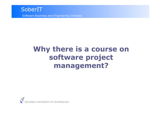 SoberIT
Software Business and Engineering Institute




       Why there is a course on
          software project
           management?




 HELSINKI UNIVERSITY OF TECHNOLOGY
 