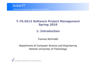 SoberIT
Software Business and Engineering Institute




   T-76.5612 Software Project Management
                Spring 2010

                           1: Introduction

                             Tuomas Niinimäki

       Department of Computer Science and Engineering
              Helsinki University of Technology




 HELSINKI UNIVERSITY OF TECHNOLOGY
 