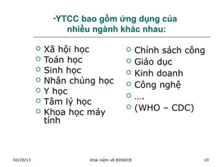 *YTCC bao gồm ứng dụng của
                   nhiều ngành khác nhau:

              Xã hội học                    Chính sách công
              Toán học                      Giáo dục
              Sinh học                      Kinh doanh
              Nhân chủng học                Công nghệ
              Y học                         ….
              Tâm lý học
              Khoa học máy
                                             (WHO – CDC)
               tính



02/20/13                Khái niệm về ĐDSKCĐ                 10
 