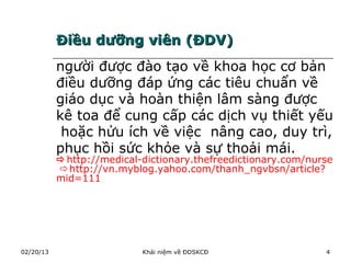 Điều dưỡng viên (ĐDV)
           người được đào tạo về khoa học cơ bản
           điều dưỡng đáp ứng các tiêu chuẩn về
           giáo dục và hoàn thiện lâm sàng được
           kê toa để cung cấp các dịch vụ thiết yếu
            hoặc hửu ích về việc nâng cao, duy trì,
           phục hồi sức khỏe và sự thoải mái.
           http://medical-dictionary.thefreedictionary.com/nurse
           http://vn.myblog.yahoo.com/thanh_ngvbsn/article?
           mid=111




02/20/13                   Khái niệm về ĐDSKCĐ                 4
 
