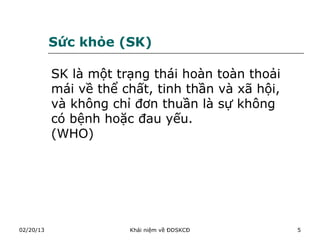 Sức khỏe (SK)

           SK là một trạng thái hoàn toàn thoải
           mái về thể chất, tinh thần và xã hội,
           và không chỉ đơn thuần là sự không
           có bệnh hoặc đau yếu.
           (WHO)




02/20/13               Khái niệm về ĐDSKCĐ         5
 