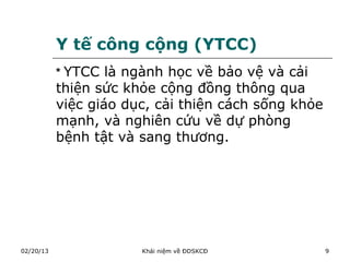 Y tế công cộng (YTCC)
           * YTCC là ngành học về bảo vệ và cải
           thiện sức khỏe cộng đồng thông qua
           việc giáo dục, cải thiện cách sống khỏe
           mạnh, và nghiên cứu về dự phòng
           bệnh tật và sang thương.




02/20/13               Khái niệm về ĐDSKCĐ           9
 