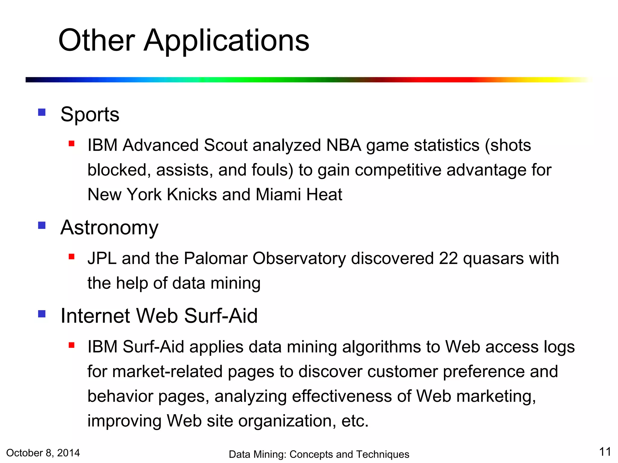 Other Applications 
 Sports 
 IBM Advanced Scout analyzed NBA game statistics (shots 
blocked, assists, and fouls) to gain competitive advantage for 
New York Knicks and Miami Heat 
 Astronomy 
 JPL and the Palomar Observatory discovered 22 quasars with 
the help of data mining 
 Internet Web Surf-Aid 
 IBM Surf-Aid applies data mining algorithms to Web access logs 
for market-related pages to discover customer preference and 
behavior pages, analyzing effectiveness of Web marketing, 
improving Web site organization, etc. 
October 8, 2014 Data Mining: Concepts and Techniques 11 
 