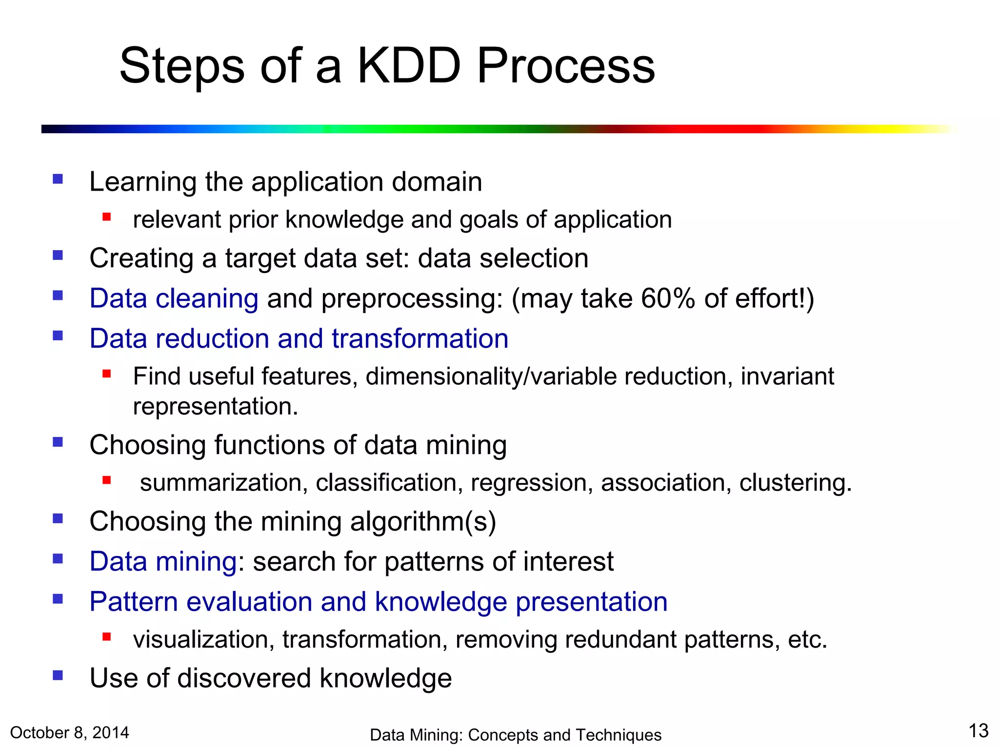 Steps of a KDD Process 
 Learning the application domain 
 relevant prior knowledge and goals of application 
 Creating a target data set: data selection 
 Data cleaning and preprocessing: (may take 60% of effort!) 
 Data reduction and transformation 
 Find useful features, dimensionality/variable reduction, invariant 
representation. 
 Choosing functions of data mining 
 summarization, classification, regression, association, clustering. 
 Choosing the mining algorithm(s) 
 Data mining: search for patterns of interest 
 Pattern evaluation and knowledge presentation 
 visualization, transformation, removing redundant patterns, etc. 
 Use of discovered knowledge 
October 8, 2014 Data Mining: Concepts and Techniques 13 
 