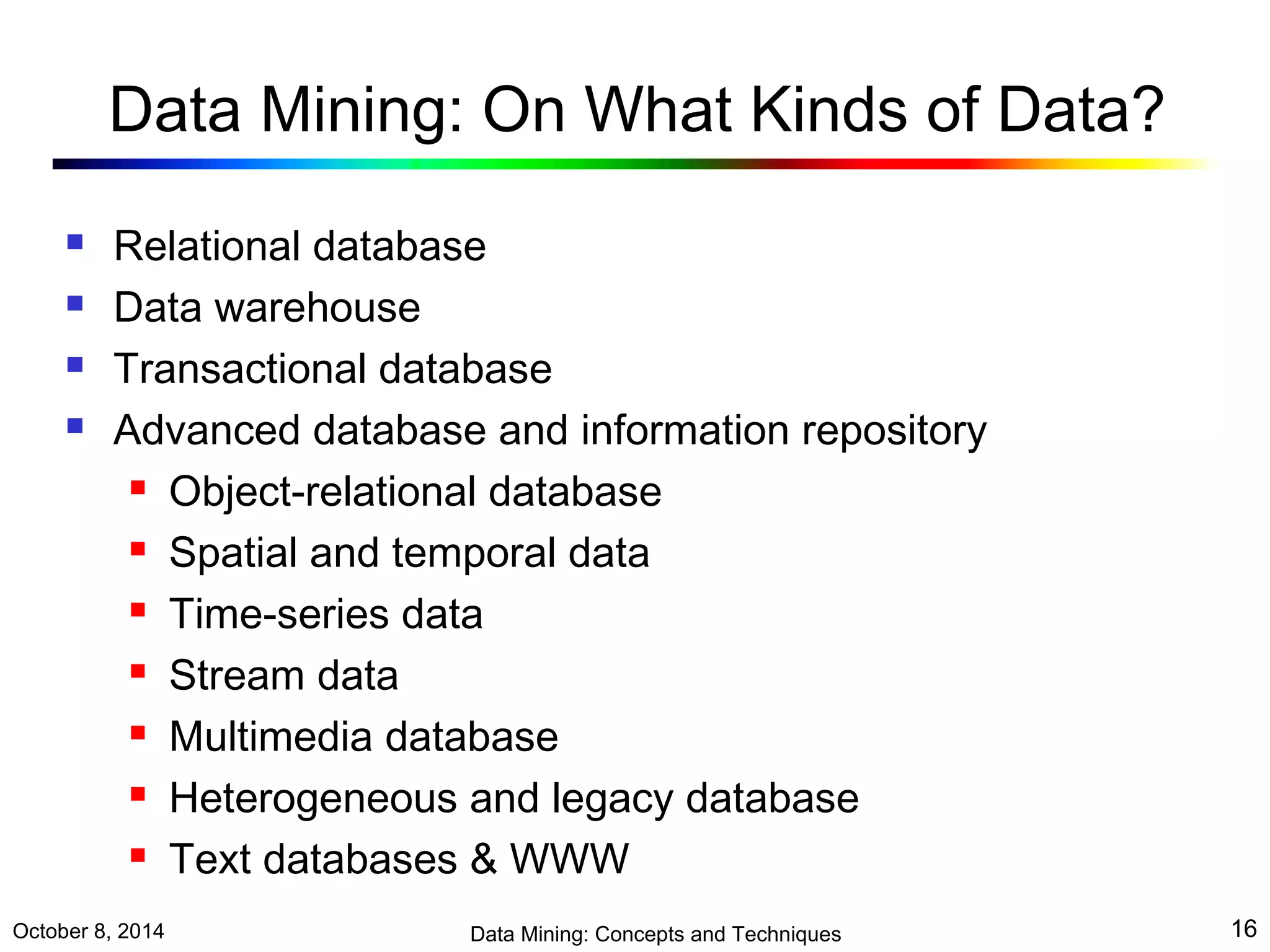 Data Mining: On What Kinds of Data? 
 Relational database 
 Data warehouse 
 Transactional database 
 Advanced database and information repository 
 Object-relational database 
 Spatial and temporal data 
 Time-series data 
 Stream data 
 Multimedia database 
 Heterogeneous and legacy database 
 Text databases & WWW 
October 8, 2014 Data Mining: Concepts and Techniques 16 
 