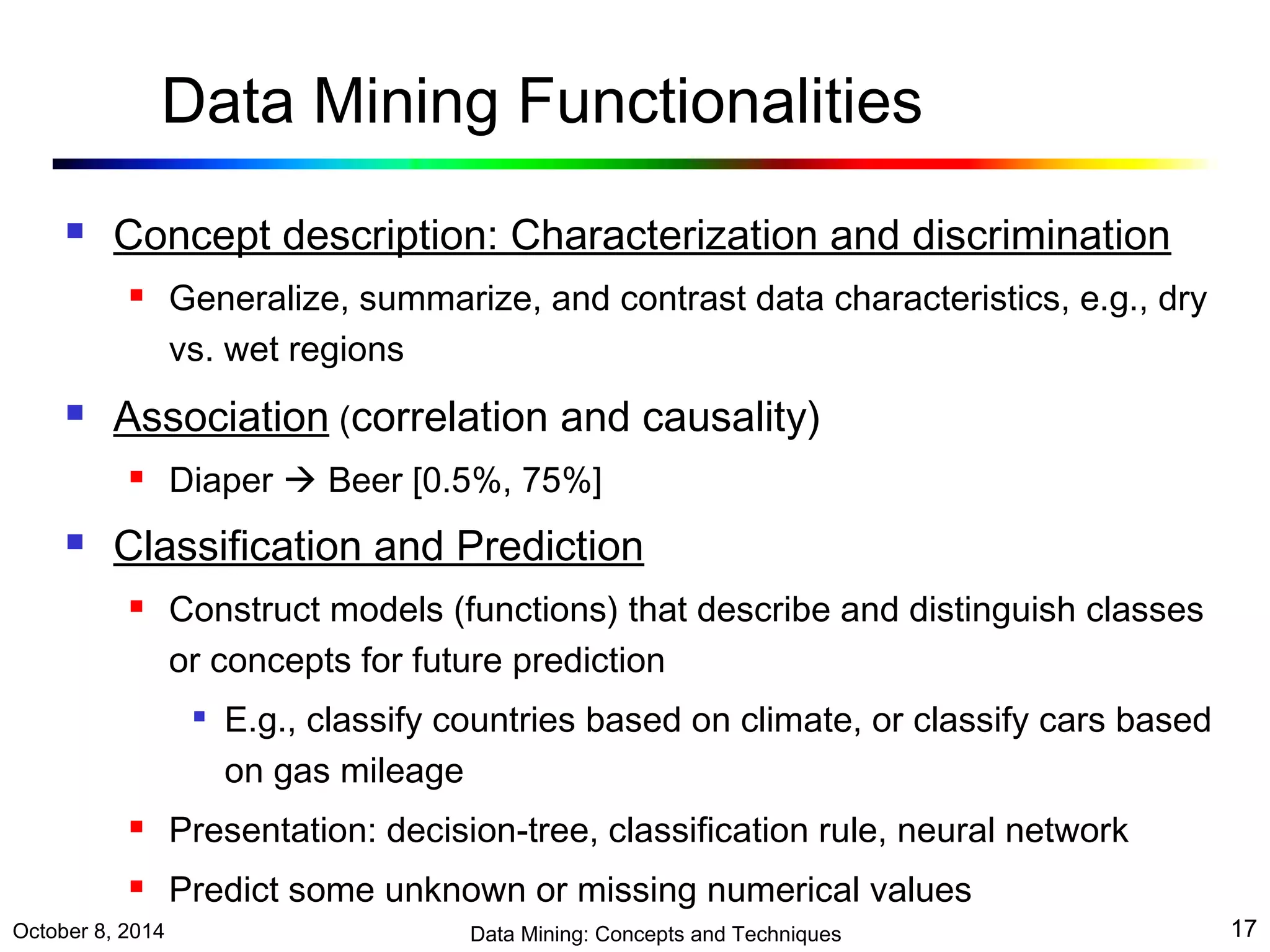 Data Mining Functionalities 
 Concept description: Characterization and discrimination 
 Generalize, summarize, and contrast data characteristics, e.g., dry 
vs. wet regions 
 Association (correlation and causality) 
 Diaper  Beer [0.5%, 75%] 
 Classification and Prediction 
 Construct models (functions) that describe and distinguish classes 
or concepts for future prediction 
 E.g., classify countries based on climate, or classify cars based 
on gas mileage 
 Presentation: decision-tree, classification rule, neural network 
 Predict some unknown or missing numerical values 
October 8, 2014 Data Mining: Concepts and Techniques 17 
 