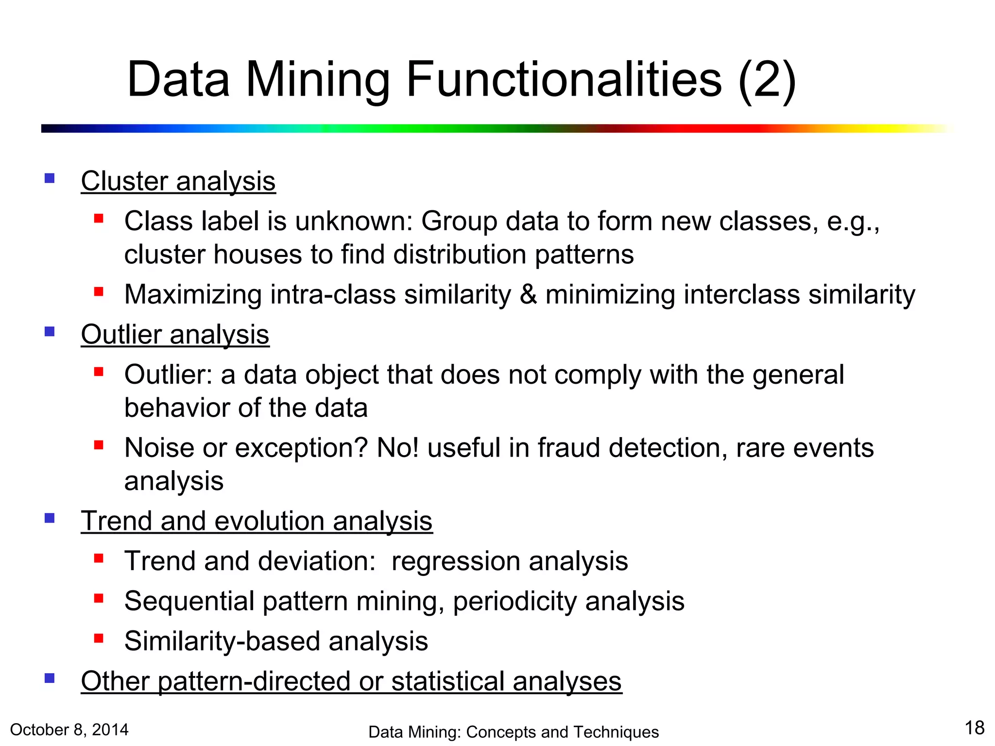 Data Mining Functionalities (2) 
 Cluster analysis 
 Class label is unknown: Group data to form new classes, e.g., 
cluster houses to find distribution patterns 
 Maximizing intra-class similarity & minimizing interclass similarity 
 Outlier analysis 
 Outlier: a data object that does not comply with the general 
behavior of the data 
 Noise or exception? No! useful in fraud detection, rare events 
analysis 
 Trend and evolution analysis 
 Trend and deviation: regression analysis 
 Sequential pattern mining, periodicity analysis 
 Similarity-based analysis 
 Other pattern-directed or statistical analyses 
October 8, 2014 Data Mining: Concepts and Techniques 18 
 