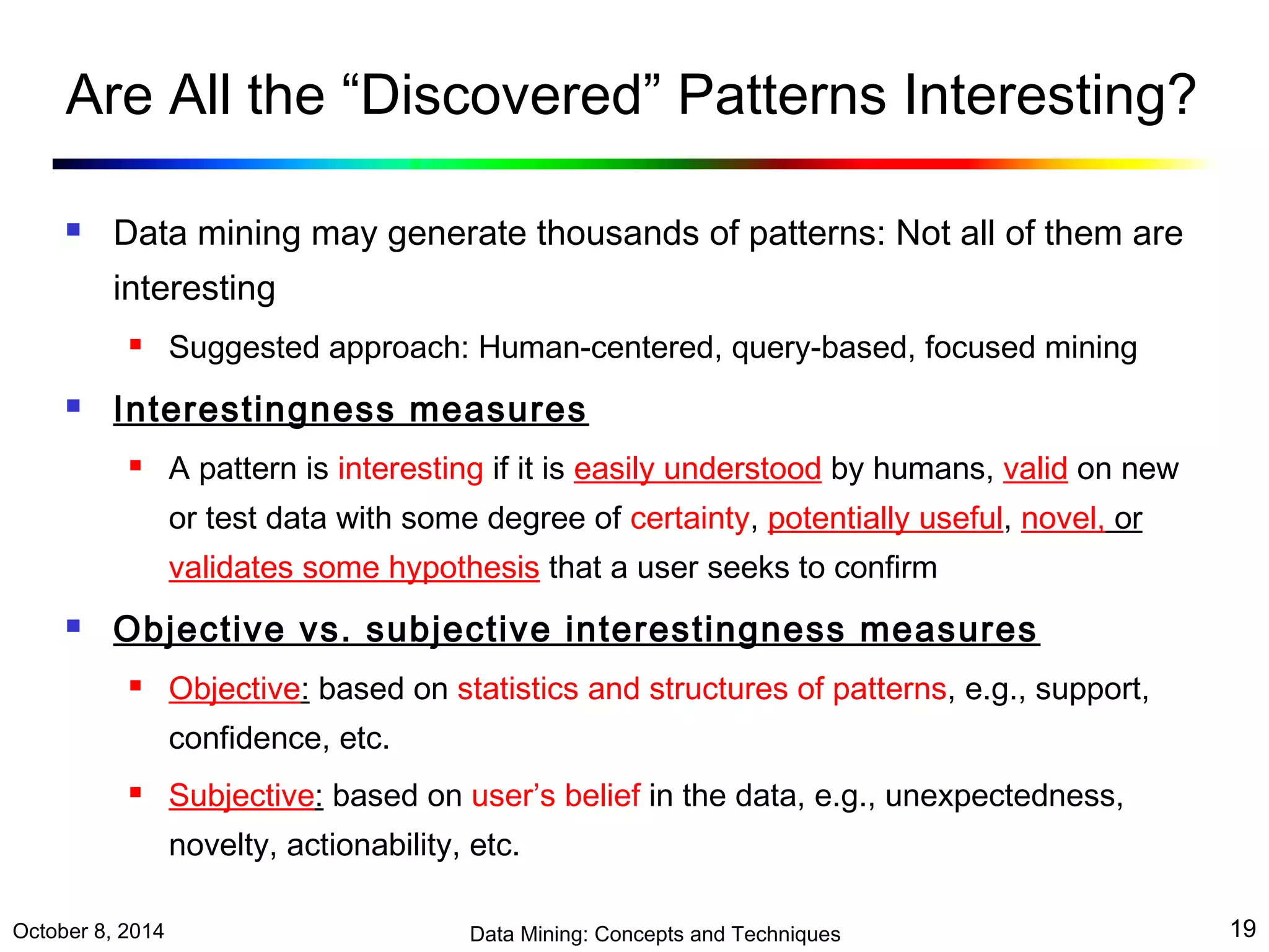 Are All the “Discovered” Patterns Interesting? 
 Data mining may generate thousands of patterns: Not all of them are 
interesting 
 Suggested approach: Human-centered, query-based, focused mining 
 Interestingness measures 
 A pattern is interesting if it is easily understood by humans, valid on new 
or test data with some degree of certainty, potentially useful, novel, or 
validates some hypothesis that a user seeks to confirm 
 Objective vs. subjective interestingness measures 
 Objective: based on statistics and structures of patterns, e.g., support, 
confidence, etc. 
 Subjective: based on user’s belief in the data, e.g., unexpectedness, 
novelty, actionability, etc. 
October 8, 2014 Data Mining: Concepts and Techniques 19 
 