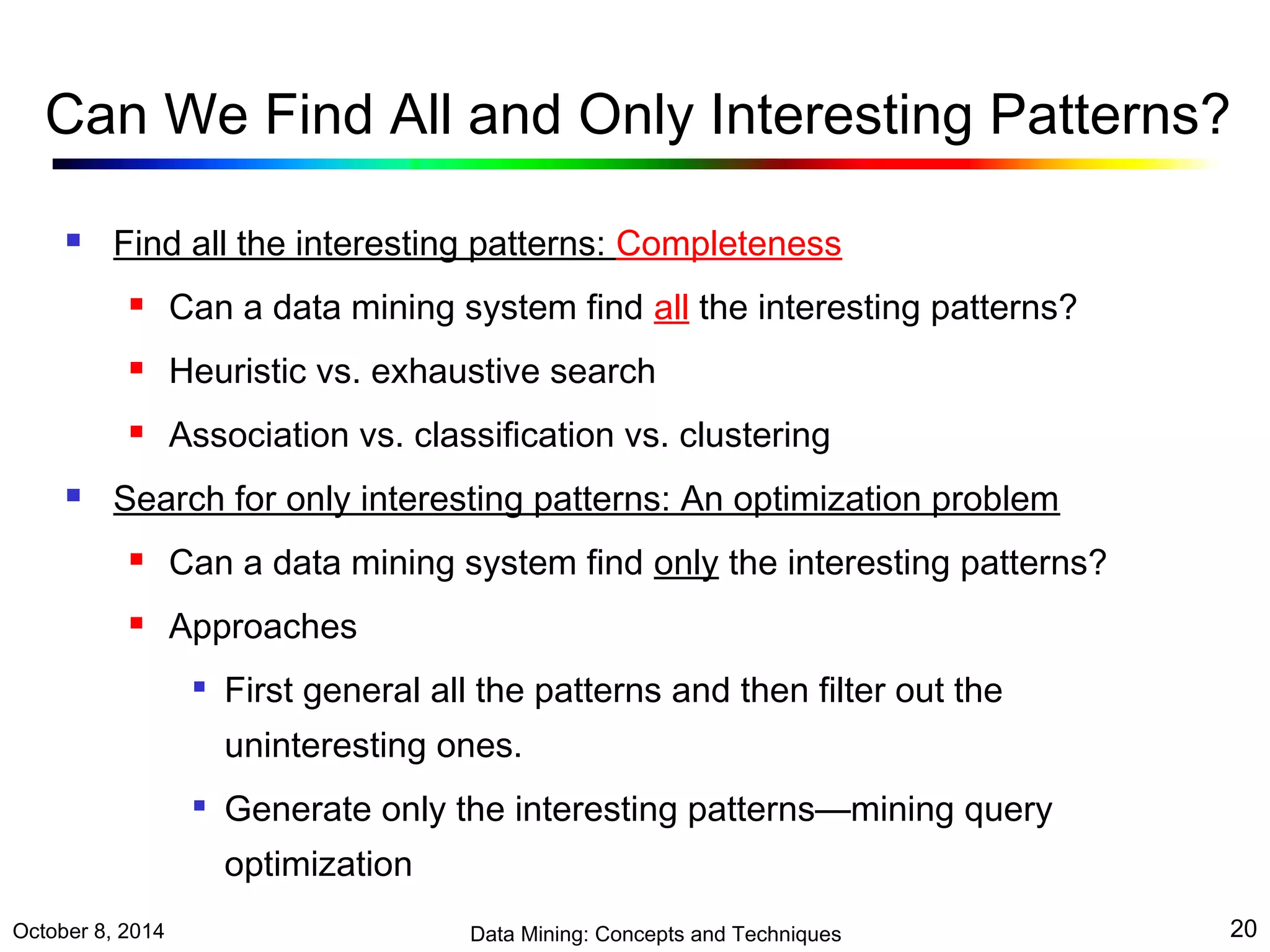 Can We Find All and Only Interesting Patterns? 
 Find all the interesting patterns: Completeness 
 Can a data mining system find all the interesting patterns? 
 Heuristic vs. exhaustive search 
 Association vs. classification vs. clustering 
 Search for only interesting patterns: An optimization problem 
 Can a data mining system find only the interesting patterns? 
 Approaches 
 First general all the patterns and then filter out the 
uninteresting ones. 
 Generate only the interesting patterns—mining query 
optimization 
October 8, 2014 Data Mining: Concepts and Techniques 20 
 