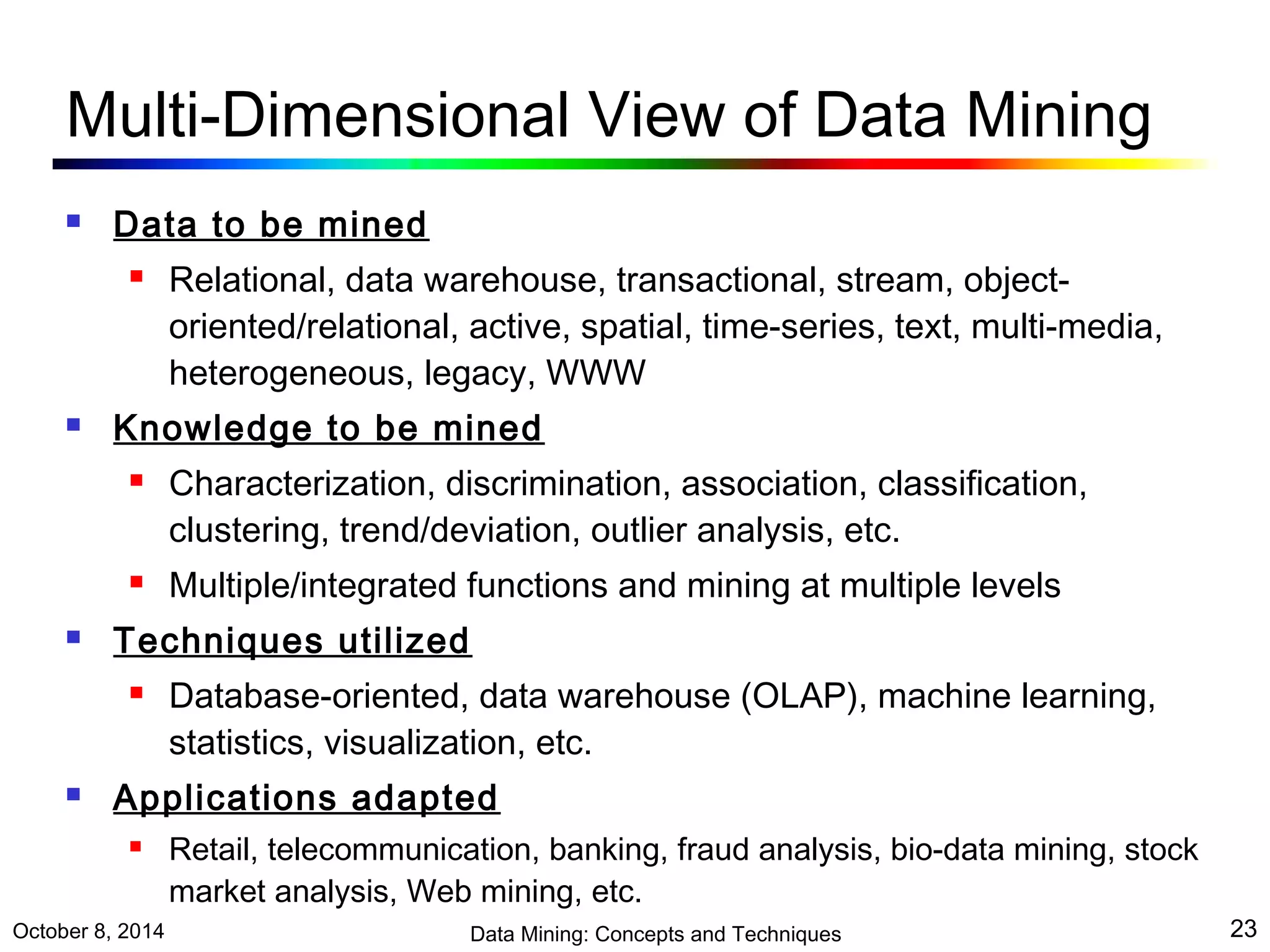 Multi-Dimensional View of Data Mining 
 Data to be mined 
 Relational, data warehouse, transactional, stream, object-oriented/ 
relational, active, spatial, time-series, text, multi-media, 
heterogeneous, legacy, WWW 
 Knowledge to be mined 
 Characterization, discrimination, association, classification, 
clustering, trend/deviation, outlier analysis, etc. 
 Multiple/integrated functions and mining at multiple levels 
 Techniques utilized 
 Database-oriented, data warehouse (OLAP), machine learning, 
statistics, visualization, etc. 
 Applications adapted 
 Retail, telecommunication, banking, fraud analysis, bio-data mining, stock 
market analysis, Web mining, etc. 
October 8, 2014 Data Mining: Concepts and Techniques 23 
 