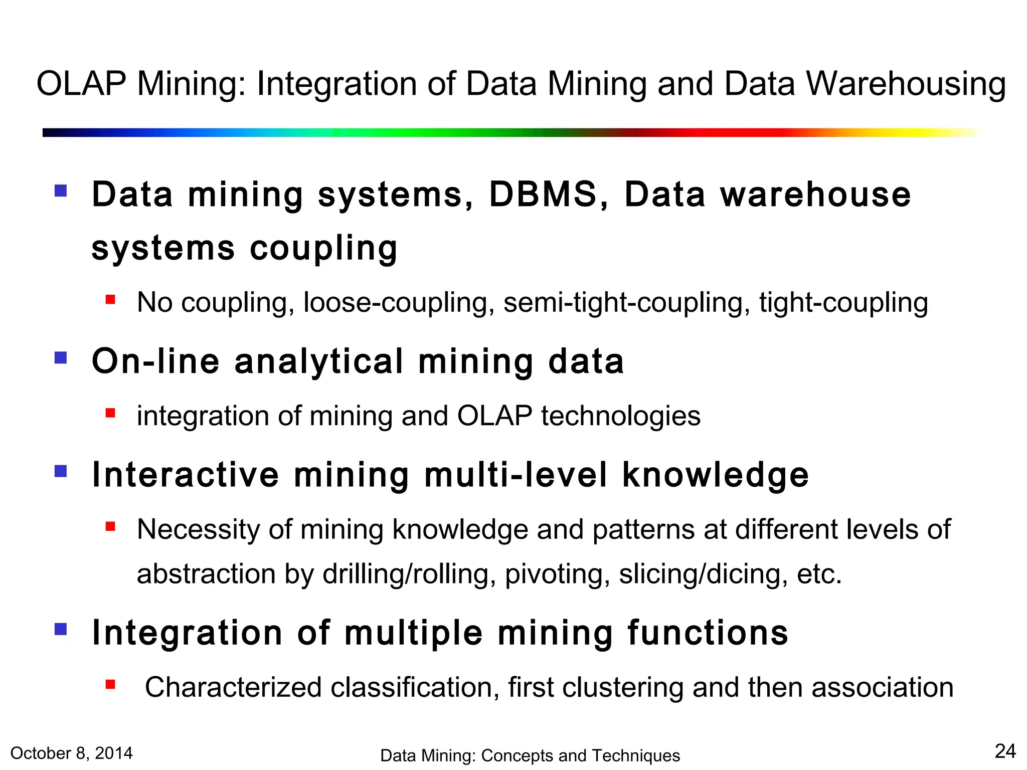 OLAP Mining: Integration of Data Mining and Data Warehousing 
 Data mining systems, DBMS, Data warehouse 
systems coupling 
 No coupling, loose-coupling, semi-tight-coupling, tight-coupling 
 On-line analytical mining data 
 integration of mining and OLAP technologies 
 Interactive mining multi-level knowledge 
 Necessity of mining knowledge and patterns at different levels of 
abstraction by drilling/rolling, pivoting, slicing/dicing, etc. 
 Integration of multiple mining functions 
 Characterized classification, first clustering and then association 
October 8, 2014 Data Mining: Concepts and Techniques 24 
 
