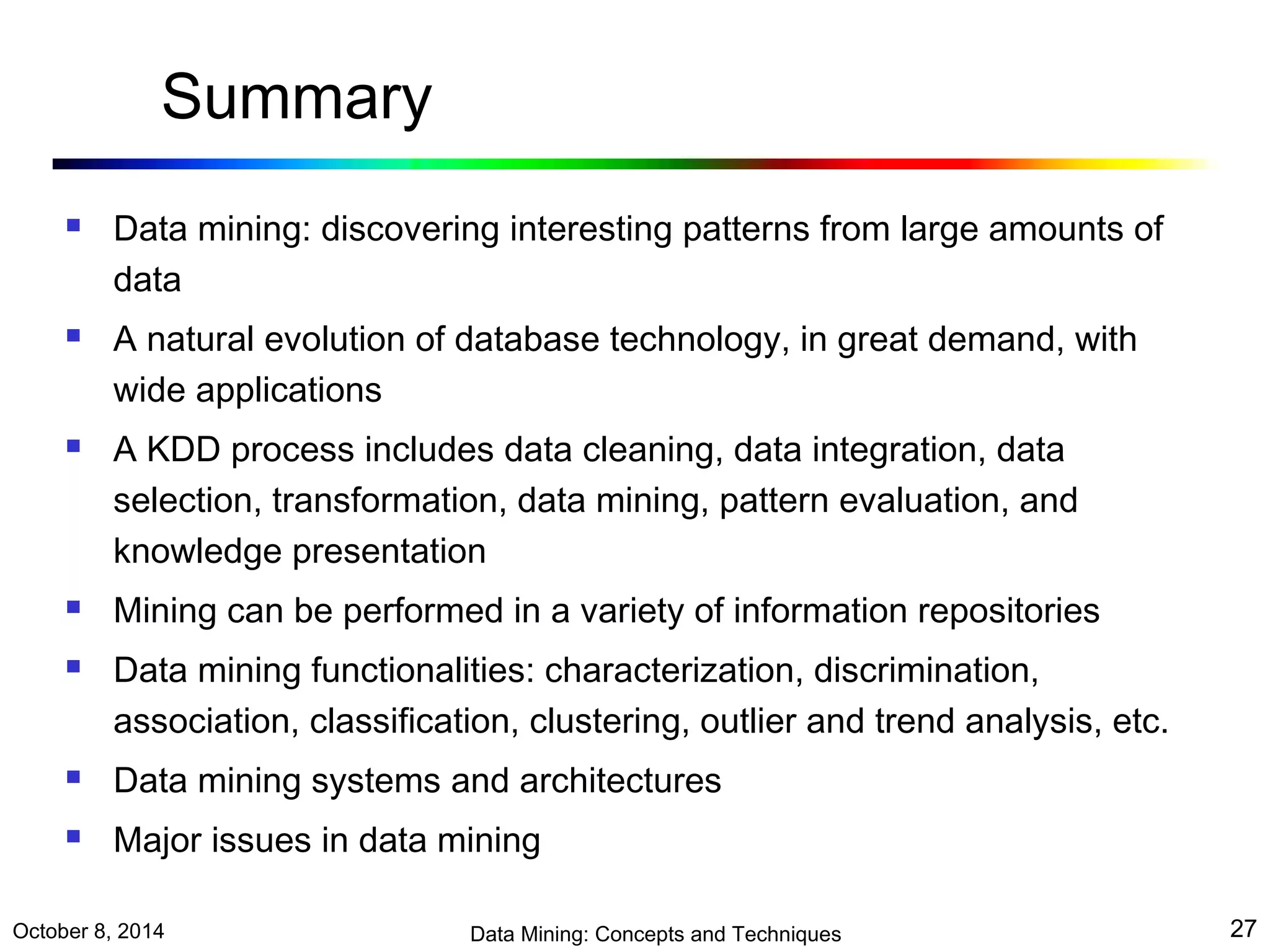 Summary 
 Data mining: discovering interesting patterns from large amounts of 
data 
 A natural evolution of database technology, in great demand, with 
wide applications 
 A KDD process includes data cleaning, data integration, data 
selection, transformation, data mining, pattern evaluation, and 
knowledge presentation 
 Mining can be performed in a variety of information repositories 
 Data mining functionalities: characterization, discrimination, 
association, classification, clustering, outlier and trend analysis, etc. 
 Data mining systems and architectures 
 Major issues in data mining 
October 8, 2014 Data Mining: Concepts and Techniques 27 
 